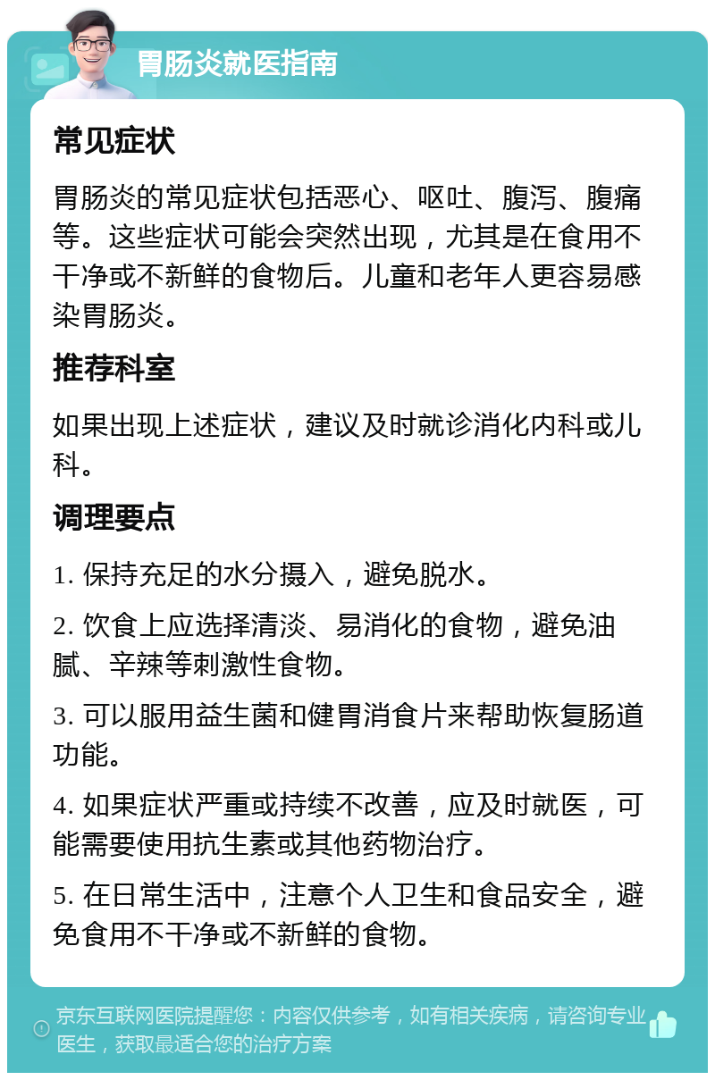 胃肠炎就医指南 常见症状 胃肠炎的常见症状包括恶心、呕吐、腹泻、腹痛等。这些症状可能会突然出现，尤其是在食用不干净或不新鲜的食物后。儿童和老年人更容易感染胃肠炎。 推荐科室 如果出现上述症状，建议及时就诊消化内科或儿科。 调理要点 1. 保持充足的水分摄入，避免脱水。 2. 饮食上应选择清淡、易消化的食物，避免油腻、辛辣等刺激性食物。 3. 可以服用益生菌和健胃消食片来帮助恢复肠道功能。 4. 如果症状严重或持续不改善，应及时就医，可能需要使用抗生素或其他药物治疗。 5. 在日常生活中，注意个人卫生和食品安全，避免食用不干净或不新鲜的食物。