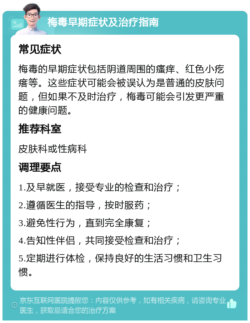 梅毒早期症状及治疗指南 常见症状 梅毒的早期症状包括阴道周围的瘙痒、红色小疙瘩等。这些症状可能会被误认为是普通的皮肤问题，但如果不及时治疗，梅毒可能会引发更严重的健康问题。 推荐科室 皮肤科或性病科 调理要点 1.及早就医，接受专业的检查和治疗； 2.遵循医生的指导，按时服药； 3.避免性行为，直到完全康复； 4.告知性伴侣，共同接受检查和治疗； 5.定期进行体检，保持良好的生活习惯和卫生习惯。