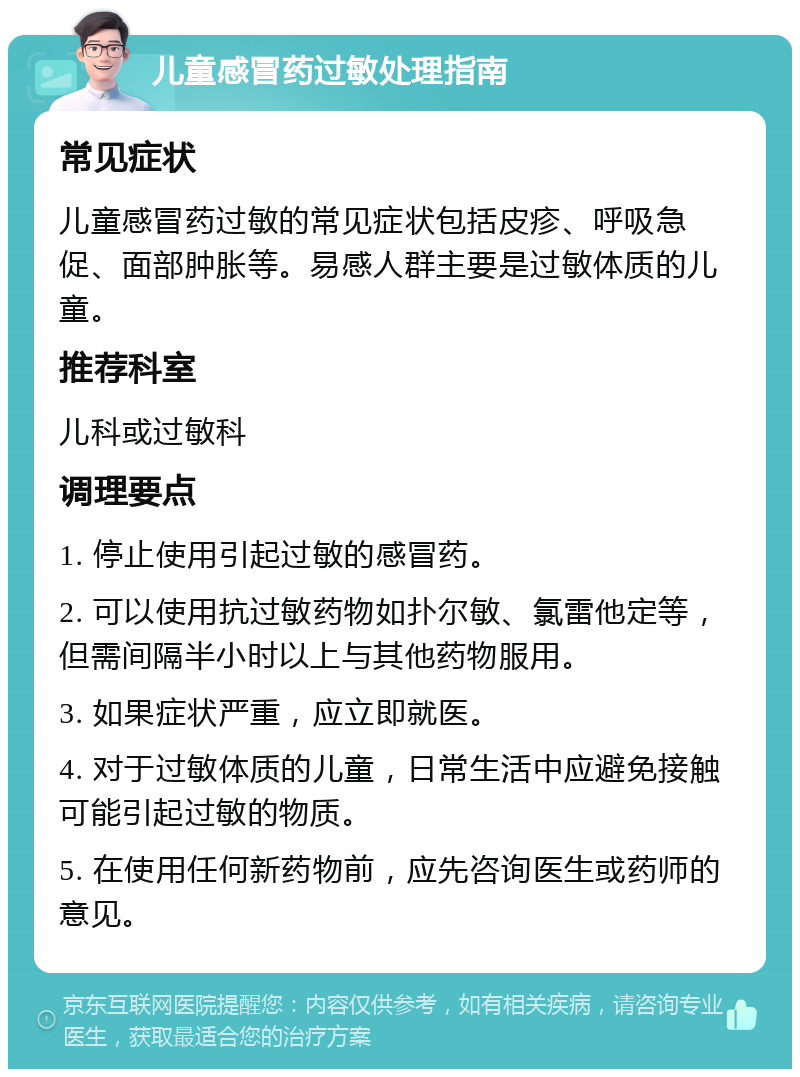 儿童感冒药过敏处理指南 常见症状 儿童感冒药过敏的常见症状包括皮疹、呼吸急促、面部肿胀等。易感人群主要是过敏体质的儿童。 推荐科室 儿科或过敏科 调理要点 1. 停止使用引起过敏的感冒药。 2. 可以使用抗过敏药物如扑尔敏、氯雷他定等，但需间隔半小时以上与其他药物服用。 3. 如果症状严重，应立即就医。 4. 对于过敏体质的儿童，日常生活中应避免接触可能引起过敏的物质。 5. 在使用任何新药物前，应先咨询医生或药师的意见。