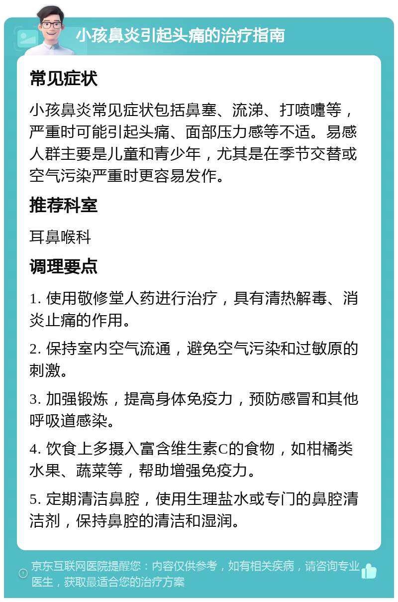 小孩鼻炎引起头痛的治疗指南 常见症状 小孩鼻炎常见症状包括鼻塞、流涕、打喷嚏等，严重时可能引起头痛、面部压力感等不适。易感人群主要是儿童和青少年，尤其是在季节交替或空气污染严重时更容易发作。 推荐科室 耳鼻喉科 调理要点 1. 使用敬修堂人药进行治疗，具有清热解毒、消炎止痛的作用。 2. 保持室内空气流通，避免空气污染和过敏原的刺激。 3. 加强锻炼，提高身体免疫力，预防感冒和其他呼吸道感染。 4. 饮食上多摄入富含维生素C的食物，如柑橘类水果、蔬菜等，帮助增强免疫力。 5. 定期清洁鼻腔，使用生理盐水或专门的鼻腔清洁剂，保持鼻腔的清洁和湿润。