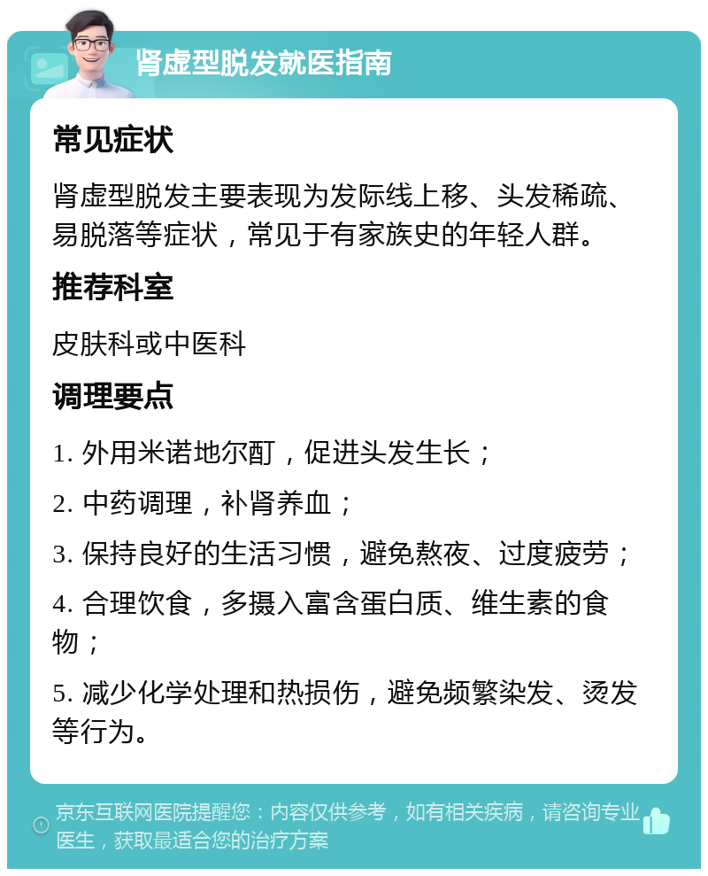 肾虚型脱发就医指南 常见症状 肾虚型脱发主要表现为发际线上移、头发稀疏、易脱落等症状，常见于有家族史的年轻人群。 推荐科室 皮肤科或中医科 调理要点 1. 外用米诺地尔酊，促进头发生长； 2. 中药调理，补肾养血； 3. 保持良好的生活习惯，避免熬夜、过度疲劳； 4. 合理饮食，多摄入富含蛋白质、维生素的食物； 5. 减少化学处理和热损伤，避免频繁染发、烫发等行为。