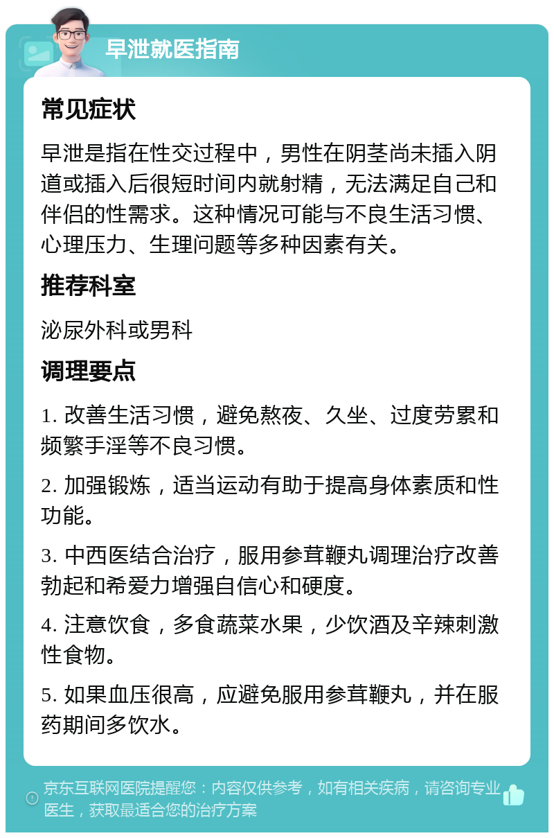 早泄就医指南 常见症状 早泄是指在性交过程中，男性在阴茎尚未插入阴道或插入后很短时间内就射精，无法满足自己和伴侣的性需求。这种情况可能与不良生活习惯、心理压力、生理问题等多种因素有关。 推荐科室 泌尿外科或男科 调理要点 1. 改善生活习惯，避免熬夜、久坐、过度劳累和频繁手淫等不良习惯。 2. 加强锻炼，适当运动有助于提高身体素质和性功能。 3. 中西医结合治疗，服用参茸鞭丸调理治疗改善勃起和希爱力增强自信心和硬度。 4. 注意饮食，多食蔬菜水果，少饮酒及辛辣刺激性食物。 5. 如果血压很高，应避免服用参茸鞭丸，并在服药期间多饮水。