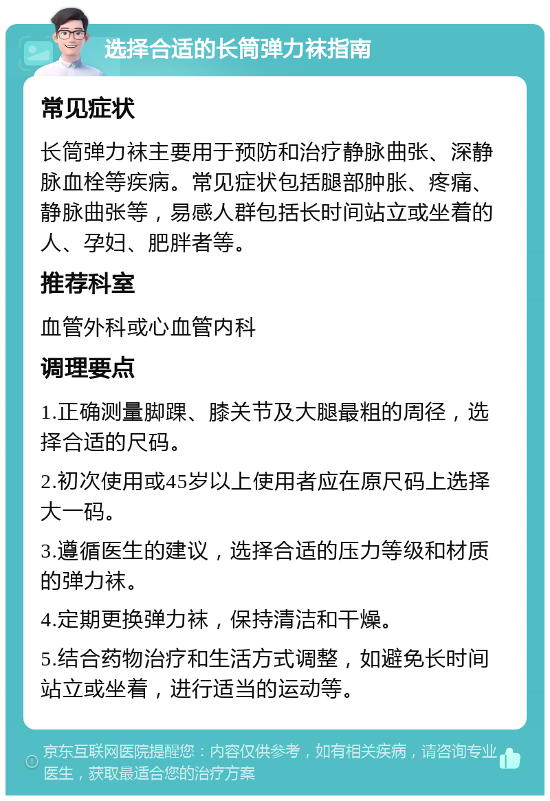 选择合适的长筒弹力袜指南 常见症状 长筒弹力袜主要用于预防和治疗静脉曲张、深静脉血栓等疾病。常见症状包括腿部肿胀、疼痛、静脉曲张等，易感人群包括长时间站立或坐着的人、孕妇、肥胖者等。 推荐科室 血管外科或心血管内科 调理要点 1.正确测量脚踝、膝关节及大腿最粗的周径，选择合适的尺码。 2.初次使用或45岁以上使用者应在原尺码上选择大一码。 3.遵循医生的建议，选择合适的压力等级和材质的弹力袜。 4.定期更换弹力袜，保持清洁和干燥。 5.结合药物治疗和生活方式调整，如避免长时间站立或坐着，进行适当的运动等。