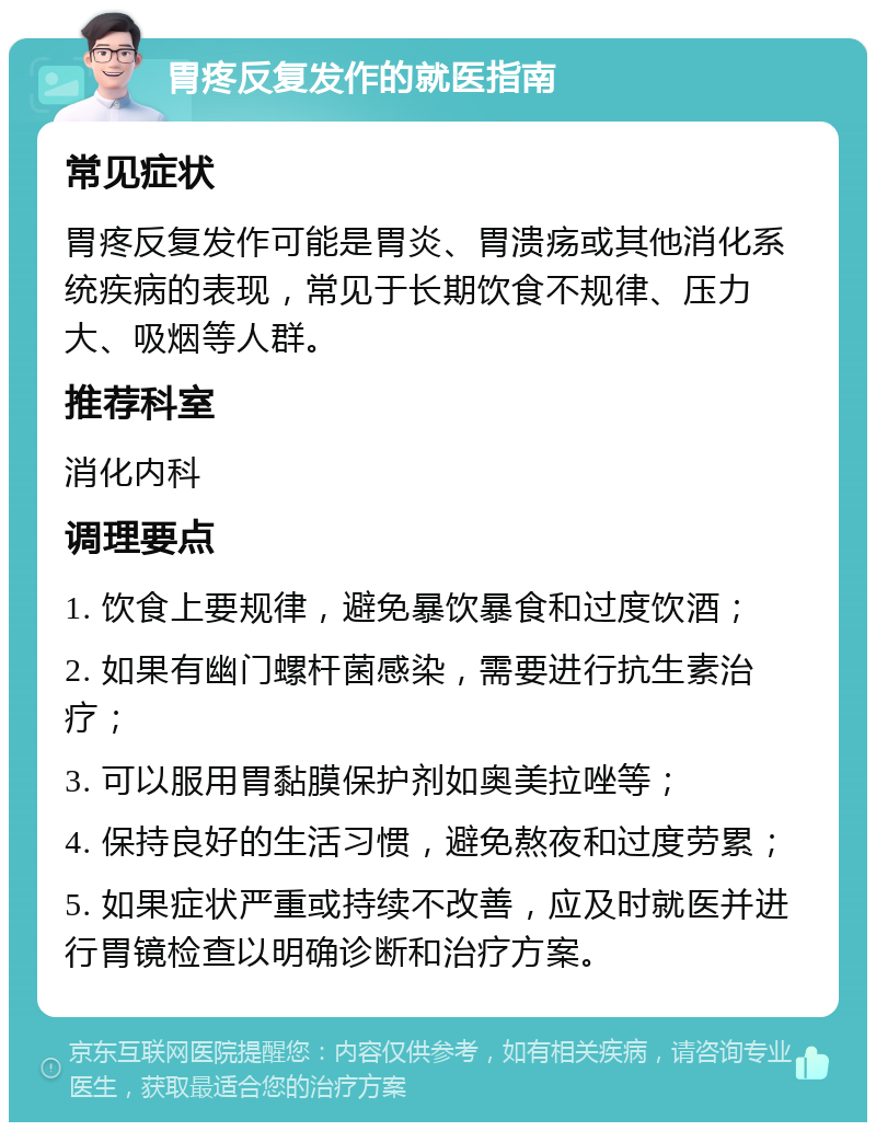 胃疼反复发作的就医指南 常见症状 胃疼反复发作可能是胃炎、胃溃疡或其他消化系统疾病的表现，常见于长期饮食不规律、压力大、吸烟等人群。 推荐科室 消化内科 调理要点 1. 饮食上要规律，避免暴饮暴食和过度饮酒； 2. 如果有幽门螺杆菌感染，需要进行抗生素治疗； 3. 可以服用胃黏膜保护剂如奥美拉唑等； 4. 保持良好的生活习惯，避免熬夜和过度劳累； 5. 如果症状严重或持续不改善，应及时就医并进行胃镜检查以明确诊断和治疗方案。