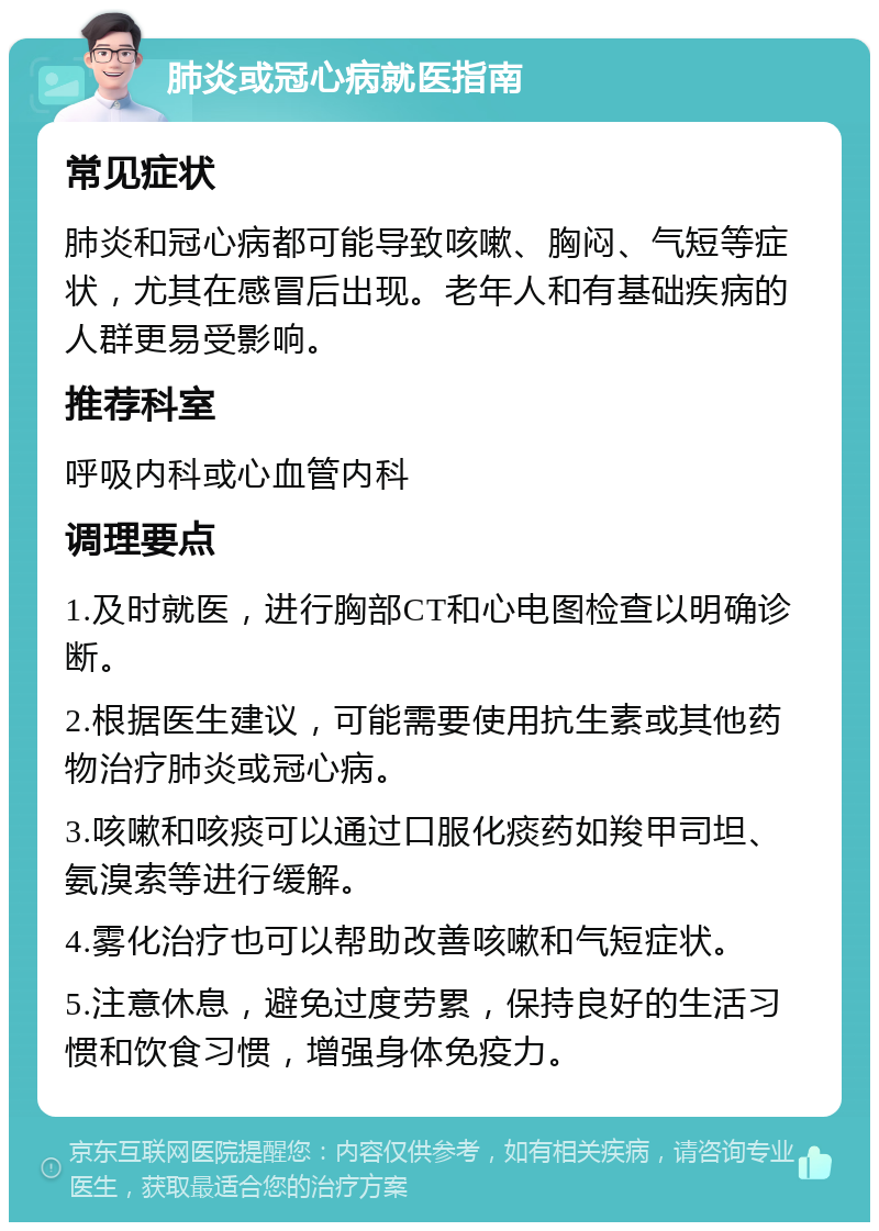 肺炎或冠心病就医指南 常见症状 肺炎和冠心病都可能导致咳嗽、胸闷、气短等症状，尤其在感冒后出现。老年人和有基础疾病的人群更易受影响。 推荐科室 呼吸内科或心血管内科 调理要点 1.及时就医，进行胸部CT和心电图检查以明确诊断。 2.根据医生建议，可能需要使用抗生素或其他药物治疗肺炎或冠心病。 3.咳嗽和咳痰可以通过口服化痰药如羧甲司坦、氨溴索等进行缓解。 4.雾化治疗也可以帮助改善咳嗽和气短症状。 5.注意休息，避免过度劳累，保持良好的生活习惯和饮食习惯，增强身体免疫力。