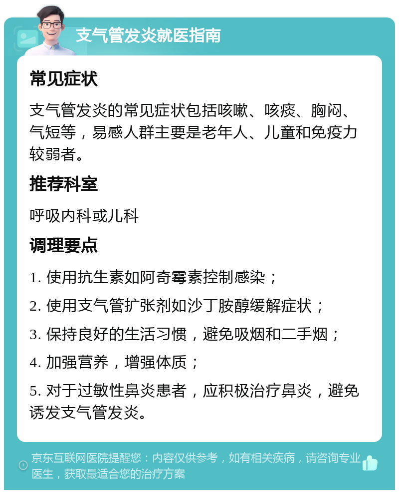 支气管发炎就医指南 常见症状 支气管发炎的常见症状包括咳嗽、咳痰、胸闷、气短等，易感人群主要是老年人、儿童和免疫力较弱者。 推荐科室 呼吸内科或儿科 调理要点 1. 使用抗生素如阿奇霉素控制感染； 2. 使用支气管扩张剂如沙丁胺醇缓解症状； 3. 保持良好的生活习惯，避免吸烟和二手烟； 4. 加强营养，增强体质； 5. 对于过敏性鼻炎患者，应积极治疗鼻炎，避免诱发支气管发炎。