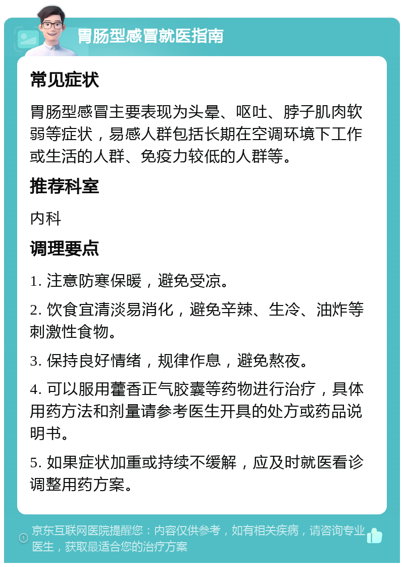 胃肠型感冒就医指南 常见症状 胃肠型感冒主要表现为头晕、呕吐、脖子肌肉软弱等症状，易感人群包括长期在空调环境下工作或生活的人群、免疫力较低的人群等。 推荐科室 内科 调理要点 1. 注意防寒保暖，避免受凉。 2. 饮食宜清淡易消化，避免辛辣、生冷、油炸等刺激性食物。 3. 保持良好情绪，规律作息，避免熬夜。 4. 可以服用藿香正气胶囊等药物进行治疗，具体用药方法和剂量请参考医生开具的处方或药品说明书。 5. 如果症状加重或持续不缓解，应及时就医看诊调整用药方案。