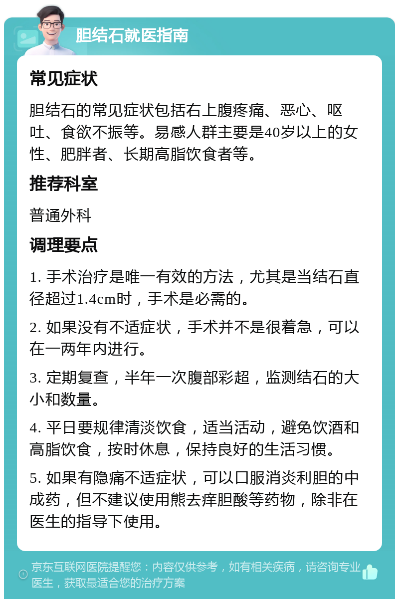 胆结石就医指南 常见症状 胆结石的常见症状包括右上腹疼痛、恶心、呕吐、食欲不振等。易感人群主要是40岁以上的女性、肥胖者、长期高脂饮食者等。 推荐科室 普通外科 调理要点 1. 手术治疗是唯一有效的方法，尤其是当结石直径超过1.4cm时，手术是必需的。 2. 如果没有不适症状，手术并不是很着急，可以在一两年内进行。 3. 定期复查，半年一次腹部彩超，监测结石的大小和数量。 4. 平日要规律清淡饮食，适当活动，避免饮酒和高脂饮食，按时休息，保持良好的生活习惯。 5. 如果有隐痛不适症状，可以口服消炎利胆的中成药，但不建议使用熊去痒胆酸等药物，除非在医生的指导下使用。