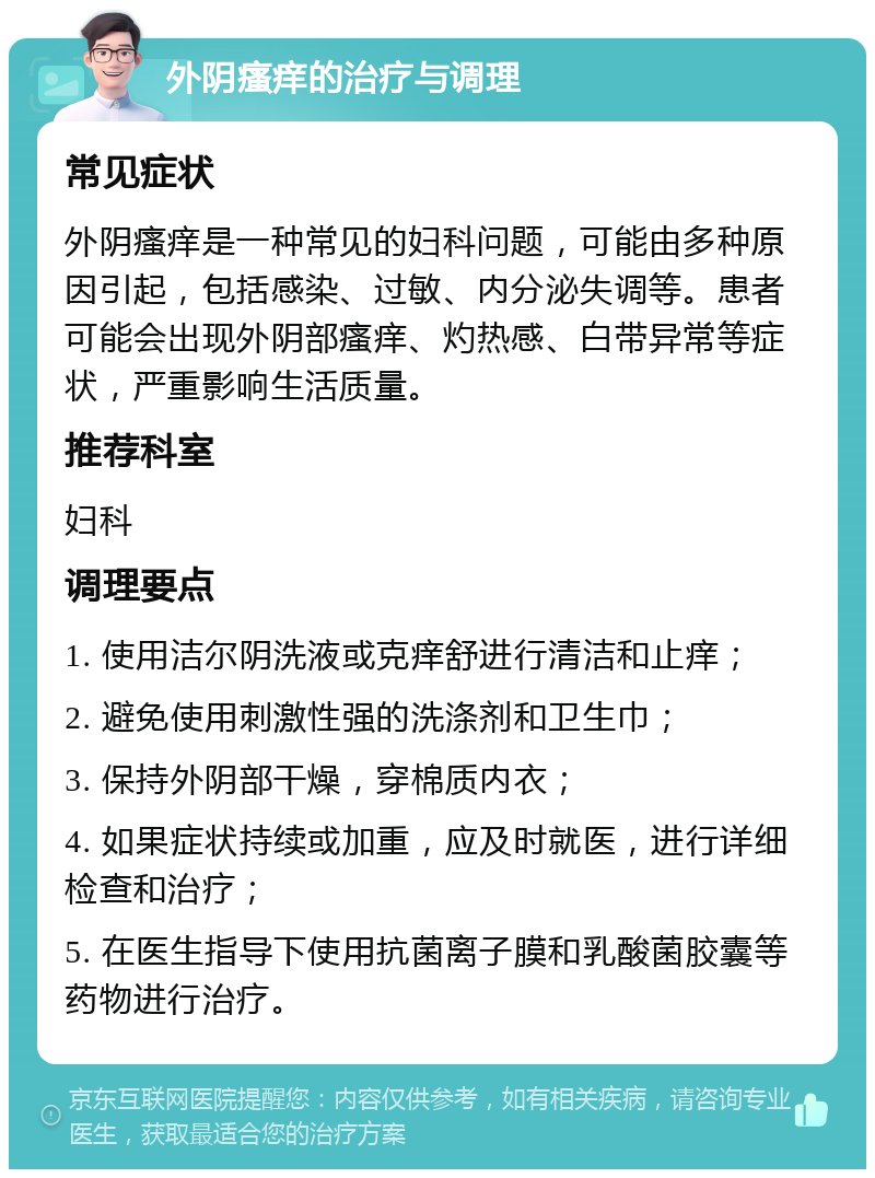 外阴瘙痒的治疗与调理 常见症状 外阴瘙痒是一种常见的妇科问题，可能由多种原因引起，包括感染、过敏、内分泌失调等。患者可能会出现外阴部瘙痒、灼热感、白带异常等症状，严重影响生活质量。 推荐科室 妇科 调理要点 1. 使用洁尔阴洗液或克痒舒进行清洁和止痒； 2. 避免使用刺激性强的洗涤剂和卫生巾； 3. 保持外阴部干燥，穿棉质内衣； 4. 如果症状持续或加重，应及时就医，进行详细检查和治疗； 5. 在医生指导下使用抗菌离子膜和乳酸菌胶囊等药物进行治疗。