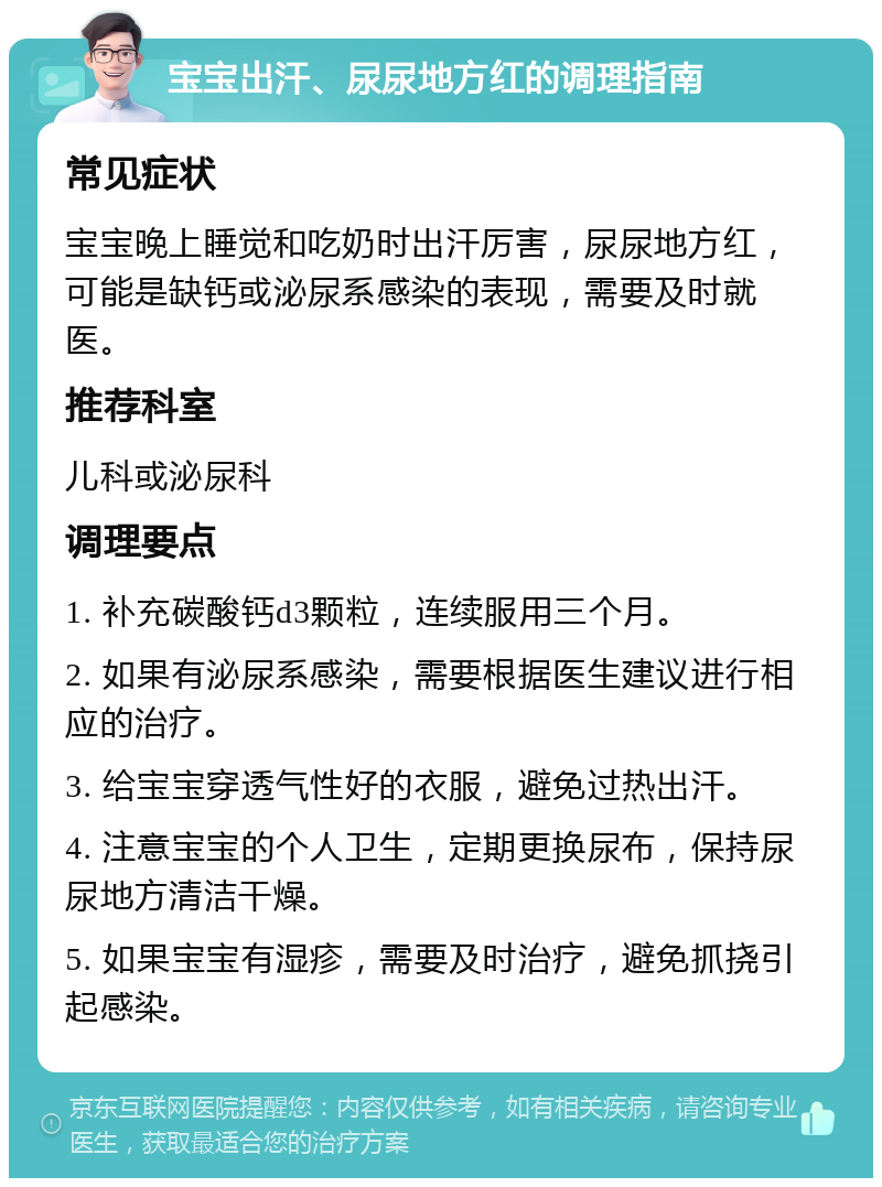 宝宝出汗、尿尿地方红的调理指南 常见症状 宝宝晚上睡觉和吃奶时出汗厉害，尿尿地方红，可能是缺钙或泌尿系感染的表现，需要及时就医。 推荐科室 儿科或泌尿科 调理要点 1. 补充碳酸钙d3颗粒，连续服用三个月。 2. 如果有泌尿系感染，需要根据医生建议进行相应的治疗。 3. 给宝宝穿透气性好的衣服，避免过热出汗。 4. 注意宝宝的个人卫生，定期更换尿布，保持尿尿地方清洁干燥。 5. 如果宝宝有湿疹，需要及时治疗，避免抓挠引起感染。