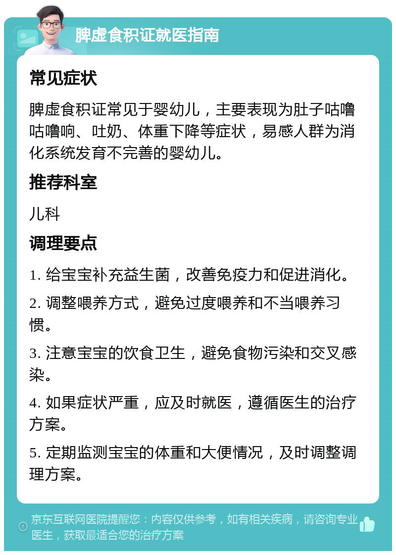 脾虚食积证就医指南 常见症状 脾虚食积证常见于婴幼儿，主要表现为肚子咕噜咕噜响、吐奶、体重下降等症状，易感人群为消化系统发育不完善的婴幼儿。 推荐科室 儿科 调理要点 1. 给宝宝补充益生菌，改善免疫力和促进消化。 2. 调整喂养方式，避免过度喂养和不当喂养习惯。 3. 注意宝宝的饮食卫生，避免食物污染和交叉感染。 4. 如果症状严重，应及时就医，遵循医生的治疗方案。 5. 定期监测宝宝的体重和大便情况，及时调整调理方案。