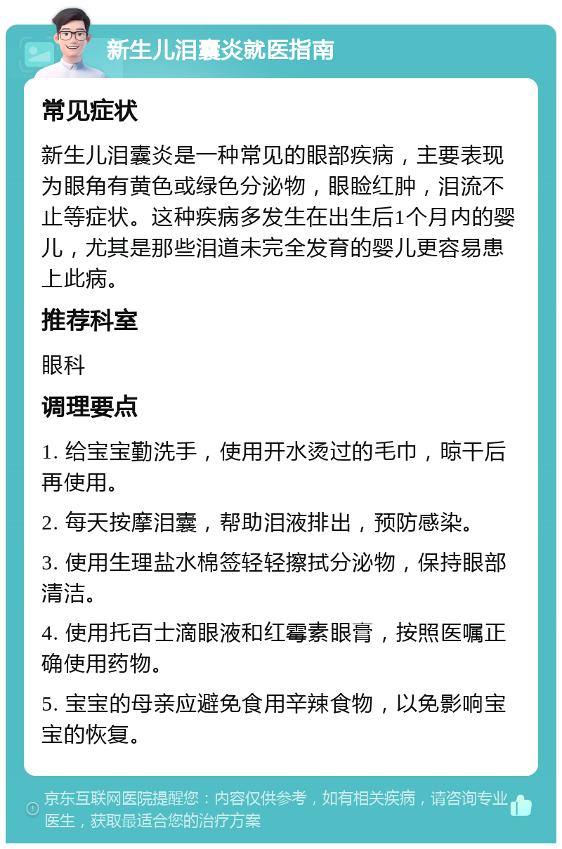 新生儿泪囊炎就医指南 常见症状 新生儿泪囊炎是一种常见的眼部疾病，主要表现为眼角有黄色或绿色分泌物，眼睑红肿，泪流不止等症状。这种疾病多发生在出生后1个月内的婴儿，尤其是那些泪道未完全发育的婴儿更容易患上此病。 推荐科室 眼科 调理要点 1. 给宝宝勤洗手，使用开水烫过的毛巾，晾干后再使用。 2. 每天按摩泪囊，帮助泪液排出，预防感染。 3. 使用生理盐水棉签轻轻擦拭分泌物，保持眼部清洁。 4. 使用托百士滴眼液和红霉素眼膏，按照医嘱正确使用药物。 5. 宝宝的母亲应避免食用辛辣食物，以免影响宝宝的恢复。