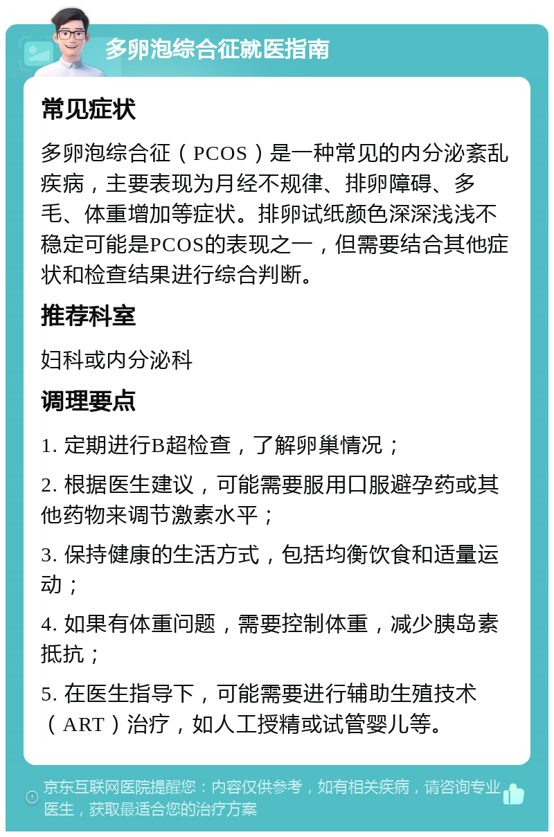 多卵泡综合征就医指南 常见症状 多卵泡综合征（PCOS）是一种常见的内分泌紊乱疾病，主要表现为月经不规律、排卵障碍、多毛、体重增加等症状。排卵试纸颜色深深浅浅不稳定可能是PCOS的表现之一，但需要结合其他症状和检查结果进行综合判断。 推荐科室 妇科或内分泌科 调理要点 1. 定期进行B超检查，了解卵巢情况； 2. 根据医生建议，可能需要服用口服避孕药或其他药物来调节激素水平； 3. 保持健康的生活方式，包括均衡饮食和适量运动； 4. 如果有体重问题，需要控制体重，减少胰岛素抵抗； 5. 在医生指导下，可能需要进行辅助生殖技术（ART）治疗，如人工授精或试管婴儿等。