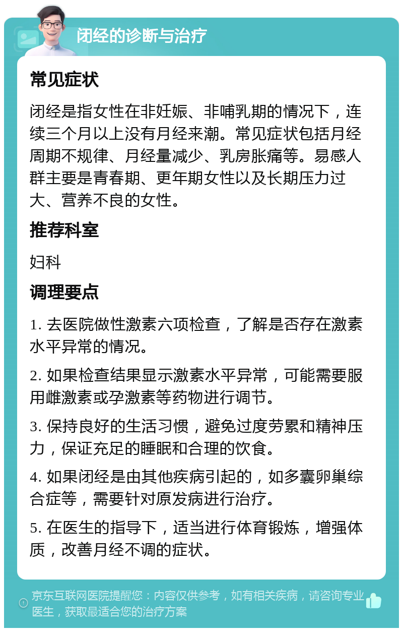 闭经的诊断与治疗 常见症状 闭经是指女性在非妊娠、非哺乳期的情况下，连续三个月以上没有月经来潮。常见症状包括月经周期不规律、月经量减少、乳房胀痛等。易感人群主要是青春期、更年期女性以及长期压力过大、营养不良的女性。 推荐科室 妇科 调理要点 1. 去医院做性激素六项检查，了解是否存在激素水平异常的情况。 2. 如果检查结果显示激素水平异常，可能需要服用雌激素或孕激素等药物进行调节。 3. 保持良好的生活习惯，避免过度劳累和精神压力，保证充足的睡眠和合理的饮食。 4. 如果闭经是由其他疾病引起的，如多囊卵巢综合症等，需要针对原发病进行治疗。 5. 在医生的指导下，适当进行体育锻炼，增强体质，改善月经不调的症状。