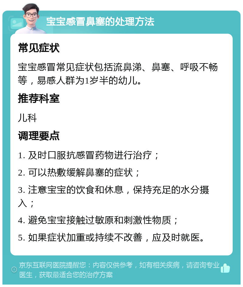 宝宝感冒鼻塞的处理方法 常见症状 宝宝感冒常见症状包括流鼻涕、鼻塞、呼吸不畅等，易感人群为1岁半的幼儿。 推荐科室 儿科 调理要点 1. 及时口服抗感冒药物进行治疗； 2. 可以热敷缓解鼻塞的症状； 3. 注意宝宝的饮食和休息，保持充足的水分摄入； 4. 避免宝宝接触过敏原和刺激性物质； 5. 如果症状加重或持续不改善，应及时就医。