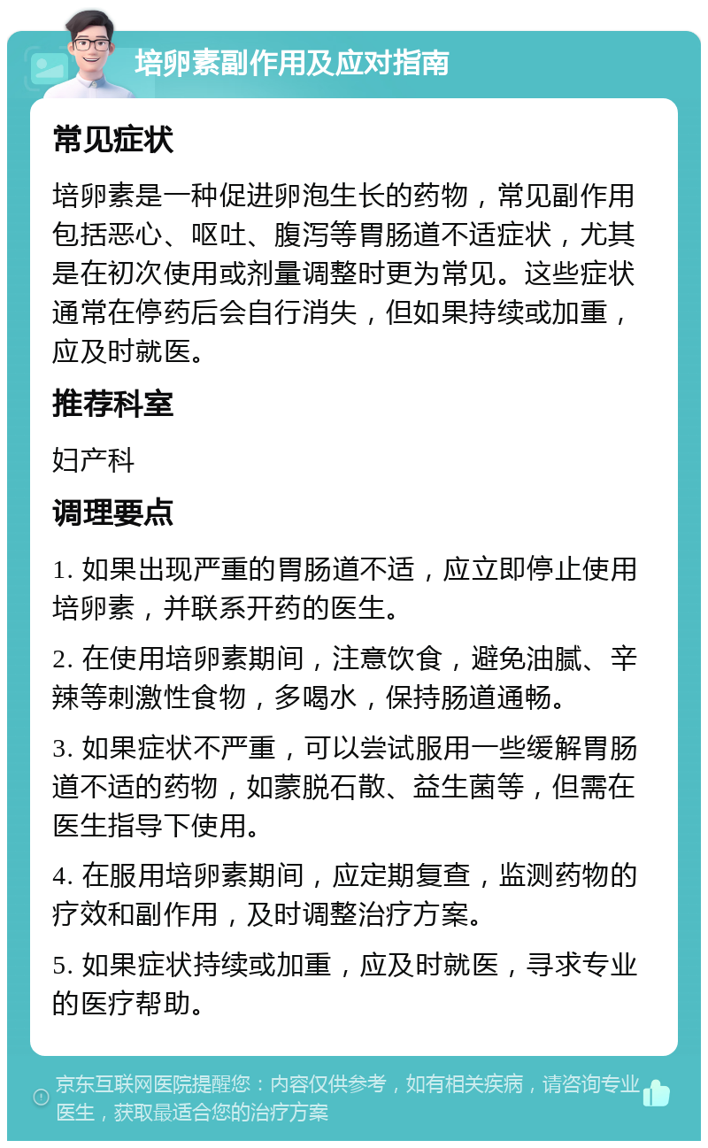 培卵素副作用及应对指南 常见症状 培卵素是一种促进卵泡生长的药物，常见副作用包括恶心、呕吐、腹泻等胃肠道不适症状，尤其是在初次使用或剂量调整时更为常见。这些症状通常在停药后会自行消失，但如果持续或加重，应及时就医。 推荐科室 妇产科 调理要点 1. 如果出现严重的胃肠道不适，应立即停止使用培卵素，并联系开药的医生。 2. 在使用培卵素期间，注意饮食，避免油腻、辛辣等刺激性食物，多喝水，保持肠道通畅。 3. 如果症状不严重，可以尝试服用一些缓解胃肠道不适的药物，如蒙脱石散、益生菌等，但需在医生指导下使用。 4. 在服用培卵素期间，应定期复查，监测药物的疗效和副作用，及时调整治疗方案。 5. 如果症状持续或加重，应及时就医，寻求专业的医疗帮助。