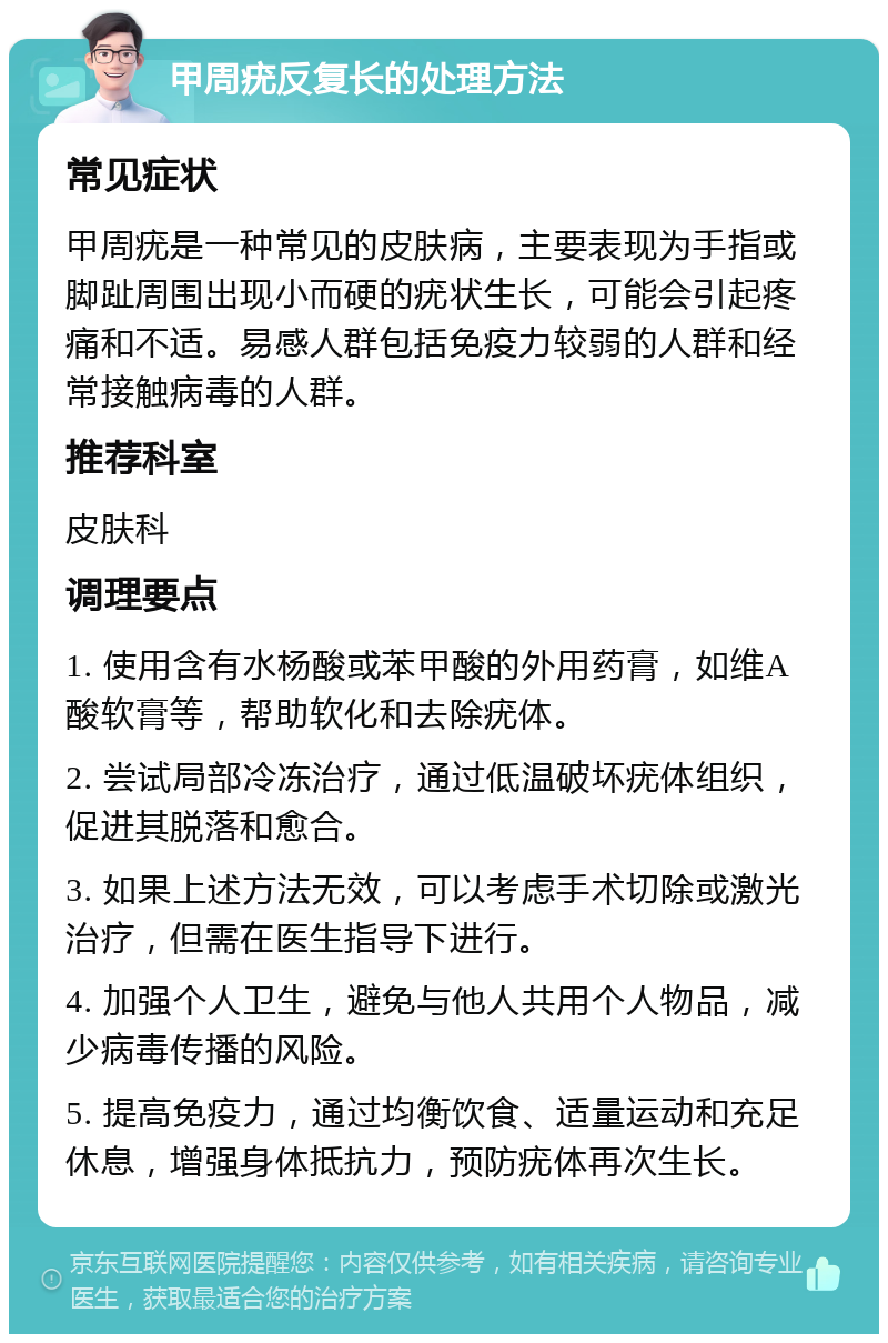 甲周疣反复长的处理方法 常见症状 甲周疣是一种常见的皮肤病，主要表现为手指或脚趾周围出现小而硬的疣状生长，可能会引起疼痛和不适。易感人群包括免疫力较弱的人群和经常接触病毒的人群。 推荐科室 皮肤科 调理要点 1. 使用含有水杨酸或苯甲酸的外用药膏，如维A酸软膏等，帮助软化和去除疣体。 2. 尝试局部冷冻治疗，通过低温破坏疣体组织，促进其脱落和愈合。 3. 如果上述方法无效，可以考虑手术切除或激光治疗，但需在医生指导下进行。 4. 加强个人卫生，避免与他人共用个人物品，减少病毒传播的风险。 5. 提高免疫力，通过均衡饮食、适量运动和充足休息，增强身体抵抗力，预防疣体再次生长。