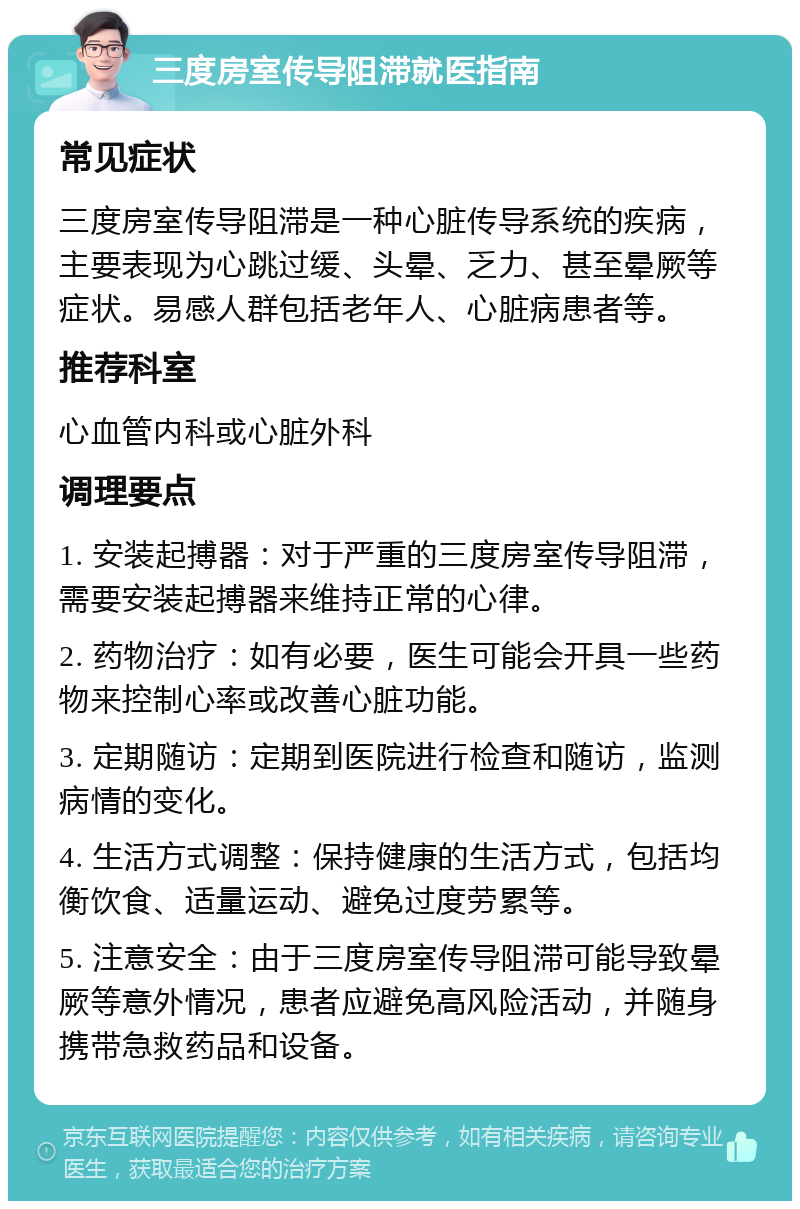 三度房室传导阻滞就医指南 常见症状 三度房室传导阻滞是一种心脏传导系统的疾病，主要表现为心跳过缓、头晕、乏力、甚至晕厥等症状。易感人群包括老年人、心脏病患者等。 推荐科室 心血管内科或心脏外科 调理要点 1. 安装起搏器：对于严重的三度房室传导阻滞，需要安装起搏器来维持正常的心律。 2. 药物治疗：如有必要，医生可能会开具一些药物来控制心率或改善心脏功能。 3. 定期随访：定期到医院进行检查和随访，监测病情的变化。 4. 生活方式调整：保持健康的生活方式，包括均衡饮食、适量运动、避免过度劳累等。 5. 注意安全：由于三度房室传导阻滞可能导致晕厥等意外情况，患者应避免高风险活动，并随身携带急救药品和设备。