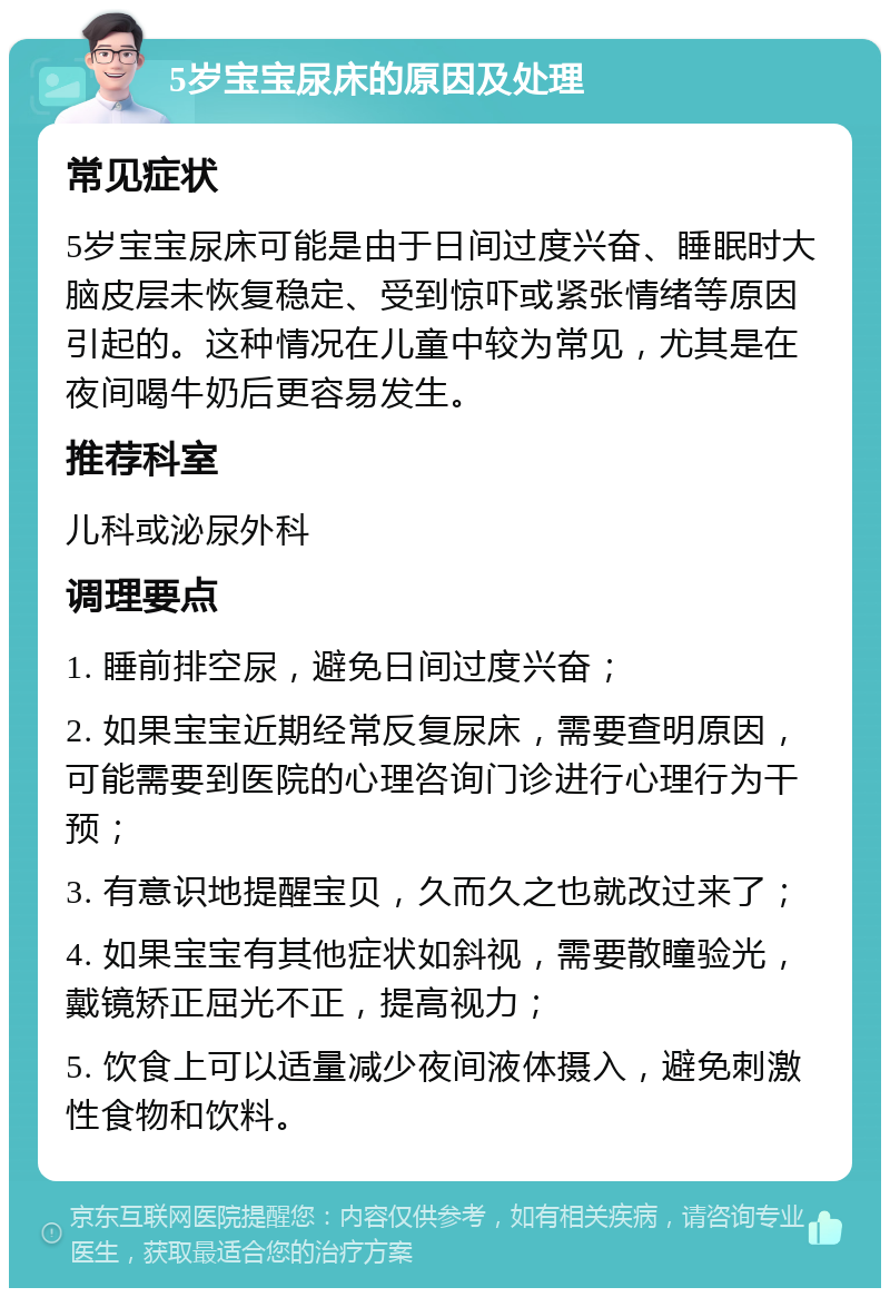 5岁宝宝尿床的原因及处理 常见症状 5岁宝宝尿床可能是由于日间过度兴奋、睡眠时大脑皮层未恢复稳定、受到惊吓或紧张情绪等原因引起的。这种情况在儿童中较为常见，尤其是在夜间喝牛奶后更容易发生。 推荐科室 儿科或泌尿外科 调理要点 1. 睡前排空尿，避免日间过度兴奋； 2. 如果宝宝近期经常反复尿床，需要查明原因，可能需要到医院的心理咨询门诊进行心理行为干预； 3. 有意识地提醒宝贝，久而久之也就改过来了； 4. 如果宝宝有其他症状如斜视，需要散瞳验光，戴镜矫正屈光不正，提高视力； 5. 饮食上可以适量减少夜间液体摄入，避免刺激性食物和饮料。