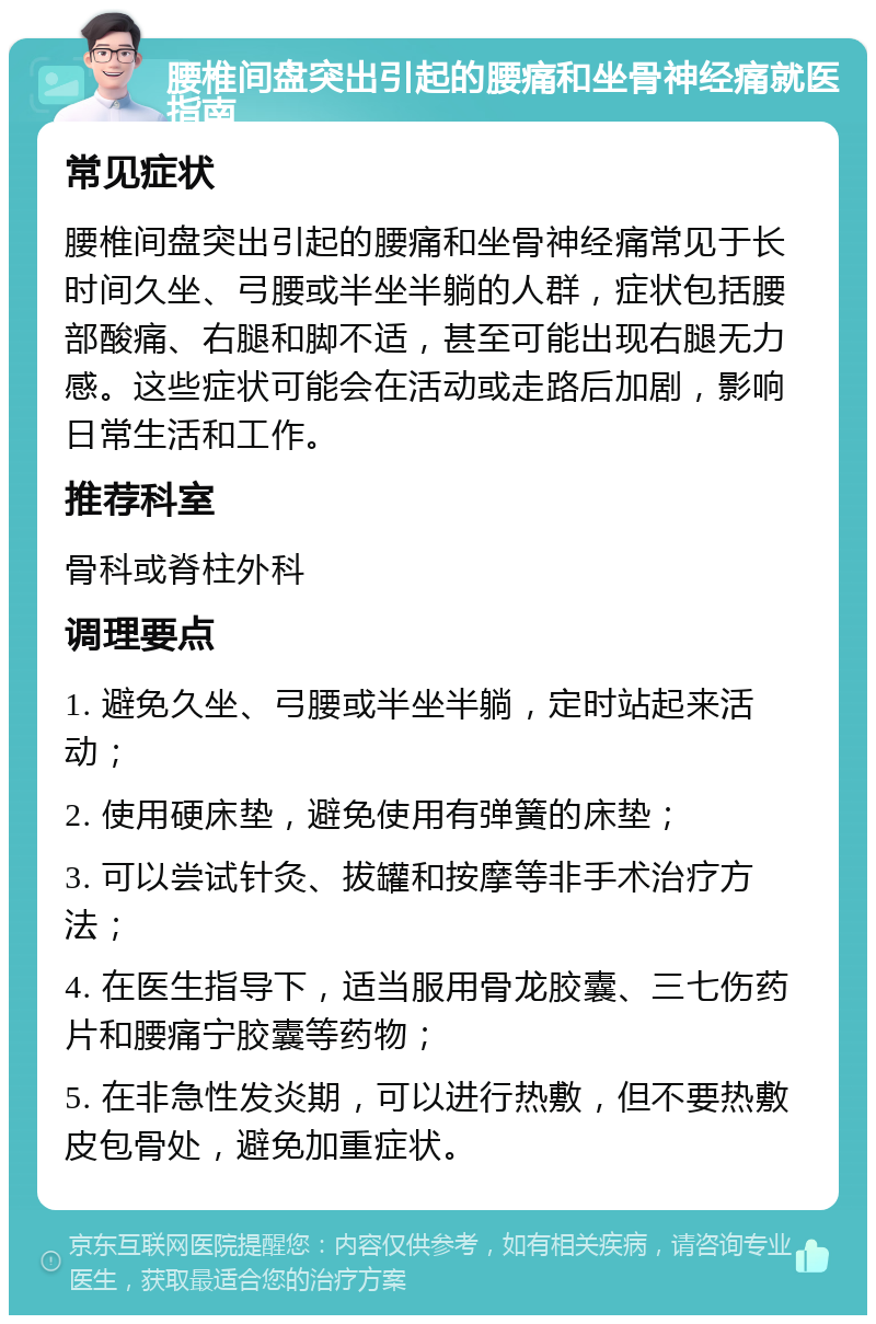 腰椎间盘突出引起的腰痛和坐骨神经痛就医指南 常见症状 腰椎间盘突出引起的腰痛和坐骨神经痛常见于长时间久坐、弓腰或半坐半躺的人群，症状包括腰部酸痛、右腿和脚不适，甚至可能出现右腿无力感。这些症状可能会在活动或走路后加剧，影响日常生活和工作。 推荐科室 骨科或脊柱外科 调理要点 1. 避免久坐、弓腰或半坐半躺，定时站起来活动； 2. 使用硬床垫，避免使用有弹簧的床垫； 3. 可以尝试针灸、拔罐和按摩等非手术治疗方法； 4. 在医生指导下，适当服用骨龙胶囊、三七伤药片和腰痛宁胶囊等药物； 5. 在非急性发炎期，可以进行热敷，但不要热敷皮包骨处，避免加重症状。