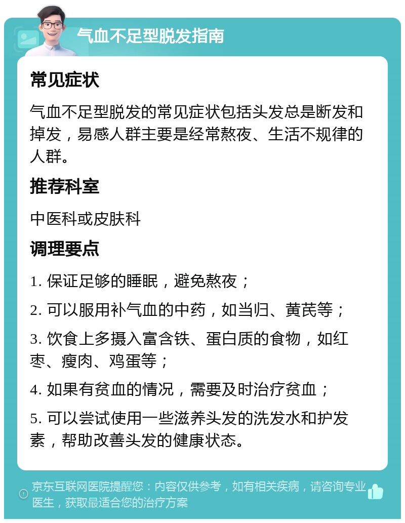 气血不足型脱发指南 常见症状 气血不足型脱发的常见症状包括头发总是断发和掉发，易感人群主要是经常熬夜、生活不规律的人群。 推荐科室 中医科或皮肤科 调理要点 1. 保证足够的睡眠，避免熬夜； 2. 可以服用补气血的中药，如当归、黄芪等； 3. 饮食上多摄入富含铁、蛋白质的食物，如红枣、瘦肉、鸡蛋等； 4. 如果有贫血的情况，需要及时治疗贫血； 5. 可以尝试使用一些滋养头发的洗发水和护发素，帮助改善头发的健康状态。