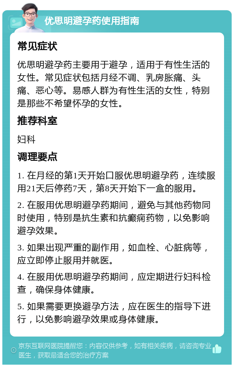 优思明避孕药使用指南 常见症状 优思明避孕药主要用于避孕，适用于有性生活的女性。常见症状包括月经不调、乳房胀痛、头痛、恶心等。易感人群为有性生活的女性，特别是那些不希望怀孕的女性。 推荐科室 妇科 调理要点 1. 在月经的第1天开始口服优思明避孕药，连续服用21天后停药7天，第8天开始下一盒的服用。 2. 在服用优思明避孕药期间，避免与其他药物同时使用，特别是抗生素和抗癫痫药物，以免影响避孕效果。 3. 如果出现严重的副作用，如血栓、心脏病等，应立即停止服用并就医。 4. 在服用优思明避孕药期间，应定期进行妇科检查，确保身体健康。 5. 如果需要更换避孕方法，应在医生的指导下进行，以免影响避孕效果或身体健康。