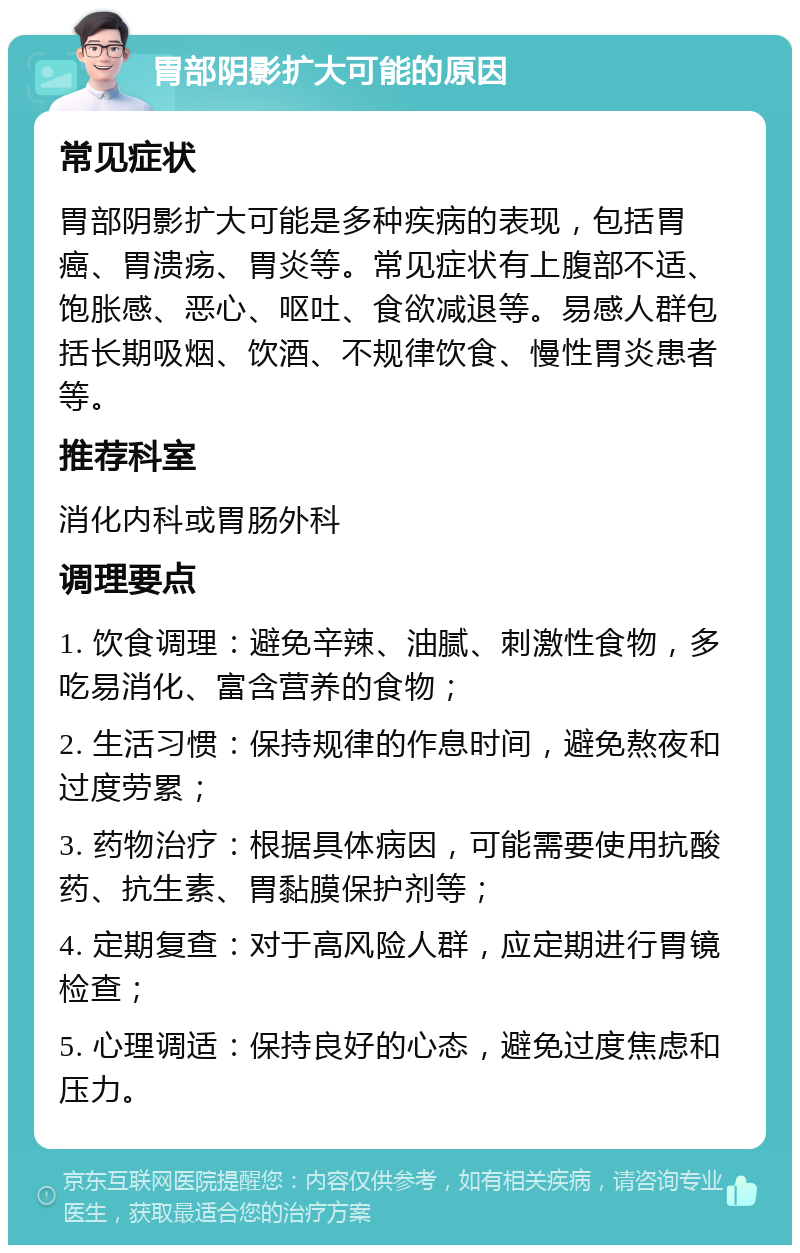 胃部阴影扩大可能的原因 常见症状 胃部阴影扩大可能是多种疾病的表现，包括胃癌、胃溃疡、胃炎等。常见症状有上腹部不适、饱胀感、恶心、呕吐、食欲减退等。易感人群包括长期吸烟、饮酒、不规律饮食、慢性胃炎患者等。 推荐科室 消化内科或胃肠外科 调理要点 1. 饮食调理：避免辛辣、油腻、刺激性食物，多吃易消化、富含营养的食物； 2. 生活习惯：保持规律的作息时间，避免熬夜和过度劳累； 3. 药物治疗：根据具体病因，可能需要使用抗酸药、抗生素、胃黏膜保护剂等； 4. 定期复查：对于高风险人群，应定期进行胃镜检查； 5. 心理调适：保持良好的心态，避免过度焦虑和压力。