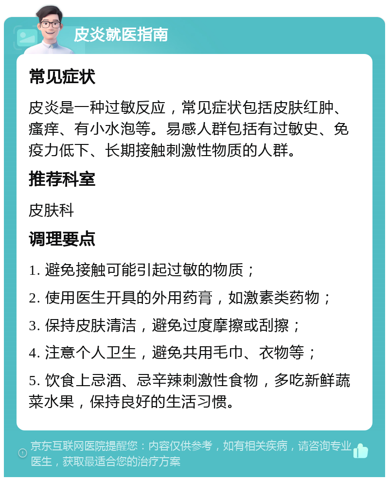 皮炎就医指南 常见症状 皮炎是一种过敏反应，常见症状包括皮肤红肿、瘙痒、有小水泡等。易感人群包括有过敏史、免疫力低下、长期接触刺激性物质的人群。 推荐科室 皮肤科 调理要点 1. 避免接触可能引起过敏的物质； 2. 使用医生开具的外用药膏，如激素类药物； 3. 保持皮肤清洁，避免过度摩擦或刮擦； 4. 注意个人卫生，避免共用毛巾、衣物等； 5. 饮食上忌酒、忌辛辣刺激性食物，多吃新鲜蔬菜水果，保持良好的生活习惯。