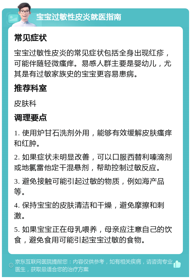 宝宝过敏性皮炎就医指南 常见症状 宝宝过敏性皮炎的常见症状包括全身出现红疹，可能伴随轻微瘙痒。易感人群主要是婴幼儿，尤其是有过敏家族史的宝宝更容易患病。 推荐科室 皮肤科 调理要点 1. 使用炉甘石洗剂外用，能够有效缓解皮肤瘙痒和红肿。 2. 如果症状未明显改善，可以口服西替利嗪滴剂或地氯雷他定干混悬剂，帮助控制过敏反应。 3. 避免接触可能引起过敏的物质，例如海产品等。 4. 保持宝宝的皮肤清洁和干燥，避免摩擦和刺激。 5. 如果宝宝正在母乳喂养，母亲应注意自己的饮食，避免食用可能引起宝宝过敏的食物。