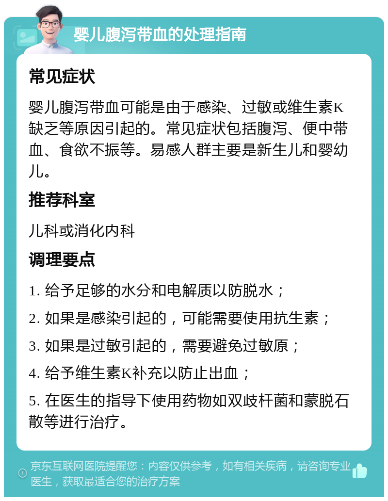 婴儿腹泻带血的处理指南 常见症状 婴儿腹泻带血可能是由于感染、过敏或维生素K缺乏等原因引起的。常见症状包括腹泻、便中带血、食欲不振等。易感人群主要是新生儿和婴幼儿。 推荐科室 儿科或消化内科 调理要点 1. 给予足够的水分和电解质以防脱水； 2. 如果是感染引起的，可能需要使用抗生素； 3. 如果是过敏引起的，需要避免过敏原； 4. 给予维生素K补充以防止出血； 5. 在医生的指导下使用药物如双歧杆菌和蒙脱石散等进行治疗。