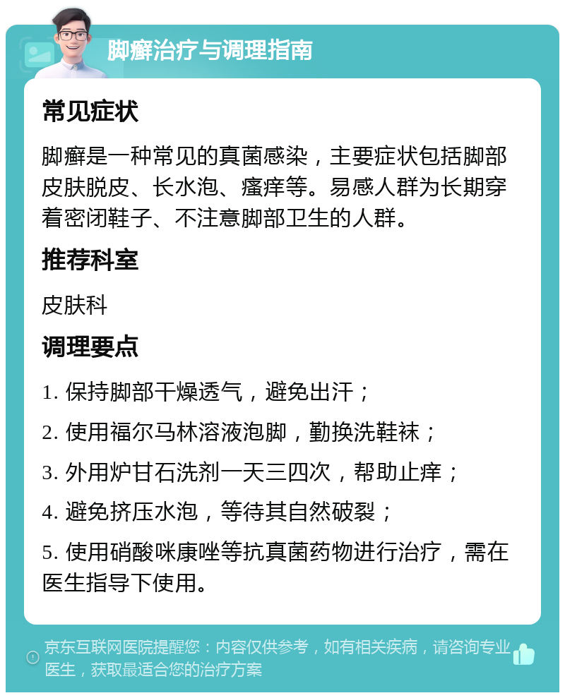 脚癣治疗与调理指南 常见症状 脚癣是一种常见的真菌感染，主要症状包括脚部皮肤脱皮、长水泡、瘙痒等。易感人群为长期穿着密闭鞋子、不注意脚部卫生的人群。 推荐科室 皮肤科 调理要点 1. 保持脚部干燥透气，避免出汗； 2. 使用福尔马林溶液泡脚，勤换洗鞋袜； 3. 外用炉甘石洗剂一天三四次，帮助止痒； 4. 避免挤压水泡，等待其自然破裂； 5. 使用硝酸咪康唑等抗真菌药物进行治疗，需在医生指导下使用。