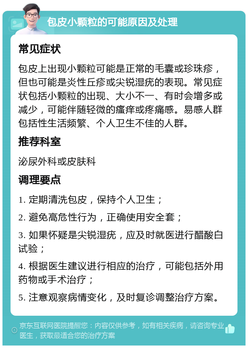 包皮小颗粒的可能原因及处理 常见症状 包皮上出现小颗粒可能是正常的毛囊或珍珠疹，但也可能是炎性丘疹或尖锐湿疣的表现。常见症状包括小颗粒的出现、大小不一、有时会增多或减少，可能伴随轻微的瘙痒或疼痛感。易感人群包括性生活频繁、个人卫生不佳的人群。 推荐科室 泌尿外科或皮肤科 调理要点 1. 定期清洗包皮，保持个人卫生； 2. 避免高危性行为，正确使用安全套； 3. 如果怀疑是尖锐湿疣，应及时就医进行醋酸白试验； 4. 根据医生建议进行相应的治疗，可能包括外用药物或手术治疗； 5. 注意观察病情变化，及时复诊调整治疗方案。