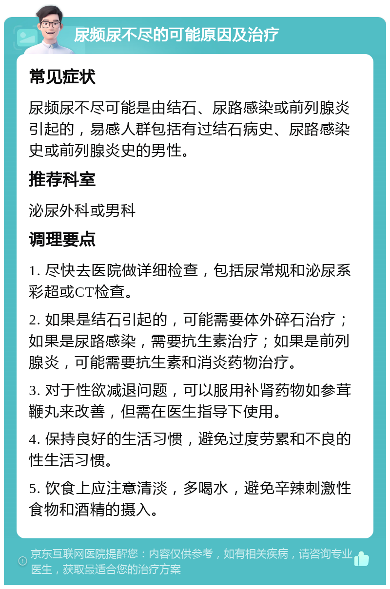 尿频尿不尽的可能原因及治疗 常见症状 尿频尿不尽可能是由结石、尿路感染或前列腺炎引起的，易感人群包括有过结石病史、尿路感染史或前列腺炎史的男性。 推荐科室 泌尿外科或男科 调理要点 1. 尽快去医院做详细检查，包括尿常规和泌尿系彩超或CT检查。 2. 如果是结石引起的，可能需要体外碎石治疗；如果是尿路感染，需要抗生素治疗；如果是前列腺炎，可能需要抗生素和消炎药物治疗。 3. 对于性欲减退问题，可以服用补肾药物如参茸鞭丸来改善，但需在医生指导下使用。 4. 保持良好的生活习惯，避免过度劳累和不良的性生活习惯。 5. 饮食上应注意清淡，多喝水，避免辛辣刺激性食物和酒精的摄入。