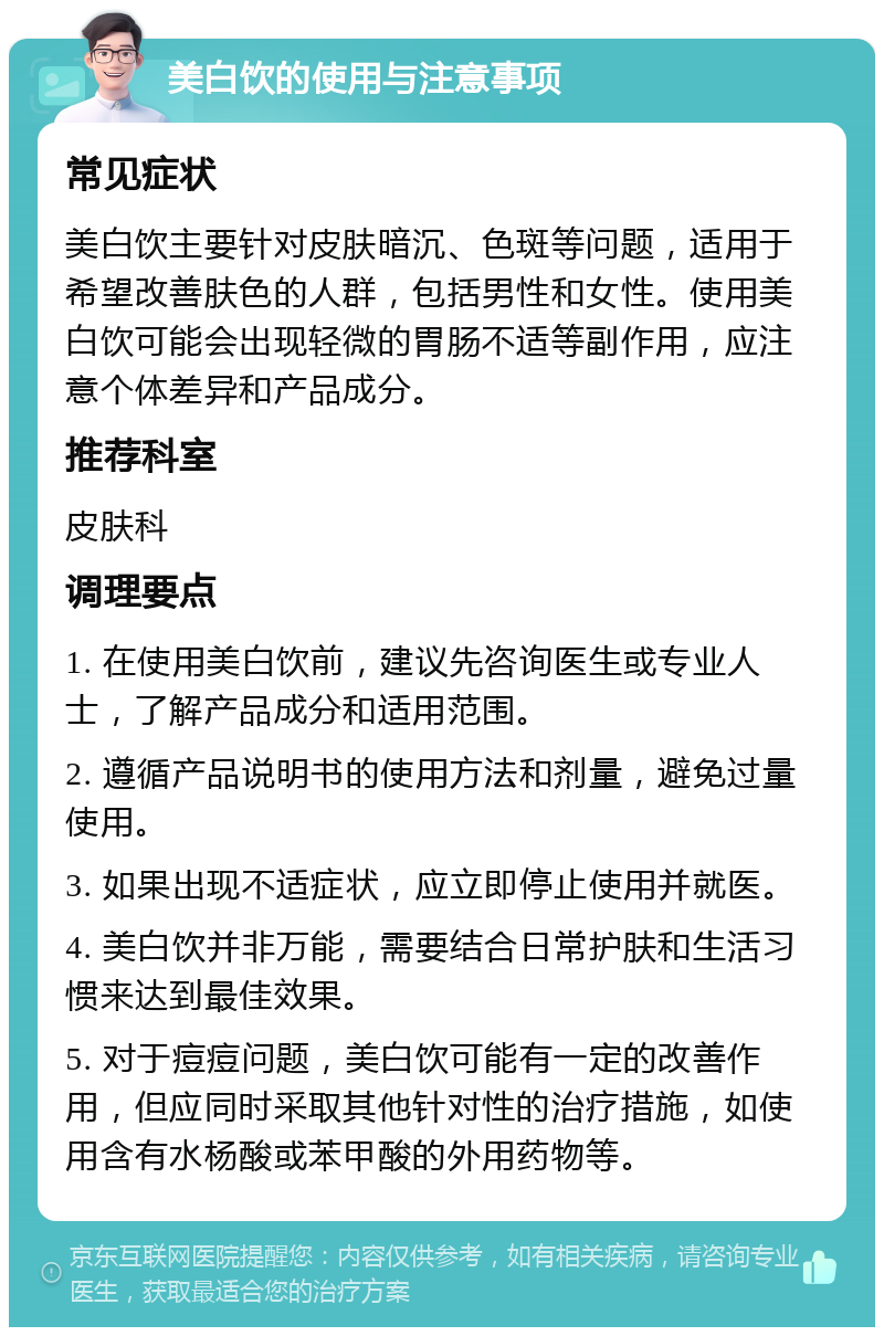 美白饮的使用与注意事项 常见症状 美白饮主要针对皮肤暗沉、色斑等问题，适用于希望改善肤色的人群，包括男性和女性。使用美白饮可能会出现轻微的胃肠不适等副作用，应注意个体差异和产品成分。 推荐科室 皮肤科 调理要点 1. 在使用美白饮前，建议先咨询医生或专业人士，了解产品成分和适用范围。 2. 遵循产品说明书的使用方法和剂量，避免过量使用。 3. 如果出现不适症状，应立即停止使用并就医。 4. 美白饮并非万能，需要结合日常护肤和生活习惯来达到最佳效果。 5. 对于痘痘问题，美白饮可能有一定的改善作用，但应同时采取其他针对性的治疗措施，如使用含有水杨酸或苯甲酸的外用药物等。