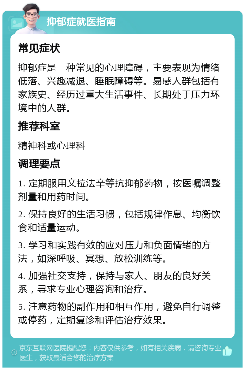 抑郁症就医指南 常见症状 抑郁症是一种常见的心理障碍，主要表现为情绪低落、兴趣减退、睡眠障碍等。易感人群包括有家族史、经历过重大生活事件、长期处于压力环境中的人群。 推荐科室 精神科或心理科 调理要点 1. 定期服用文拉法辛等抗抑郁药物，按医嘱调整剂量和用药时间。 2. 保持良好的生活习惯，包括规律作息、均衡饮食和适量运动。 3. 学习和实践有效的应对压力和负面情绪的方法，如深呼吸、冥想、放松训练等。 4. 加强社交支持，保持与家人、朋友的良好关系，寻求专业心理咨询和治疗。 5. 注意药物的副作用和相互作用，避免自行调整或停药，定期复诊和评估治疗效果。