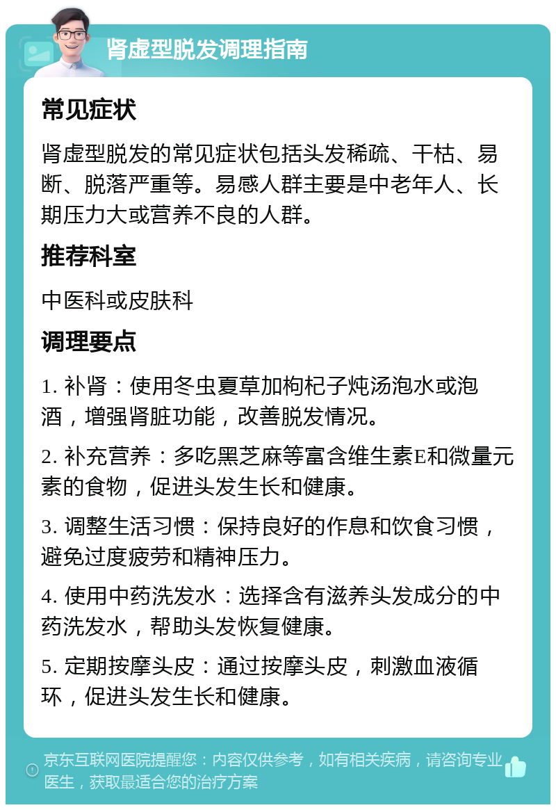 肾虚型脱发调理指南 常见症状 肾虚型脱发的常见症状包括头发稀疏、干枯、易断、脱落严重等。易感人群主要是中老年人、长期压力大或营养不良的人群。 推荐科室 中医科或皮肤科 调理要点 1. 补肾：使用冬虫夏草加枸杞子炖汤泡水或泡酒，增强肾脏功能，改善脱发情况。 2. 补充营养：多吃黑芝麻等富含维生素E和微量元素的食物，促进头发生长和健康。 3. 调整生活习惯：保持良好的作息和饮食习惯，避免过度疲劳和精神压力。 4. 使用中药洗发水：选择含有滋养头发成分的中药洗发水，帮助头发恢复健康。 5. 定期按摩头皮：通过按摩头皮，刺激血液循环，促进头发生长和健康。