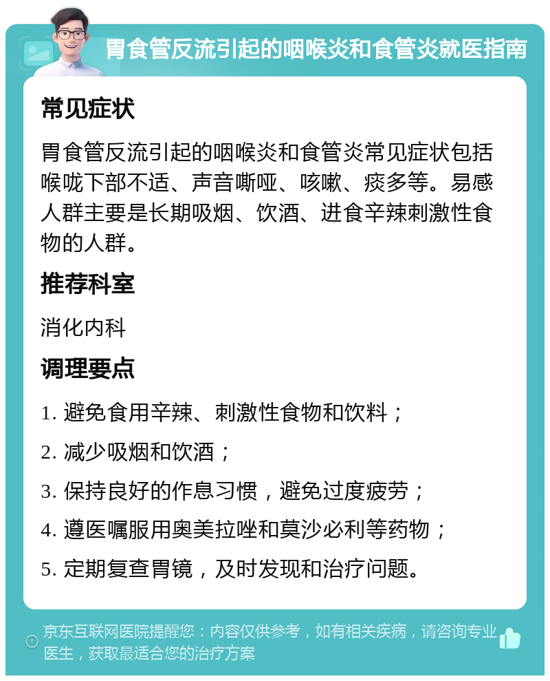 胃食管反流引起的咽喉炎和食管炎就医指南 常见症状 胃食管反流引起的咽喉炎和食管炎常见症状包括喉咙下部不适、声音嘶哑、咳嗽、痰多等。易感人群主要是长期吸烟、饮酒、进食辛辣刺激性食物的人群。 推荐科室 消化内科 调理要点 1. 避免食用辛辣、刺激性食物和饮料； 2. 减少吸烟和饮酒； 3. 保持良好的作息习惯，避免过度疲劳； 4. 遵医嘱服用奥美拉唑和莫沙必利等药物； 5. 定期复查胃镜，及时发现和治疗问题。