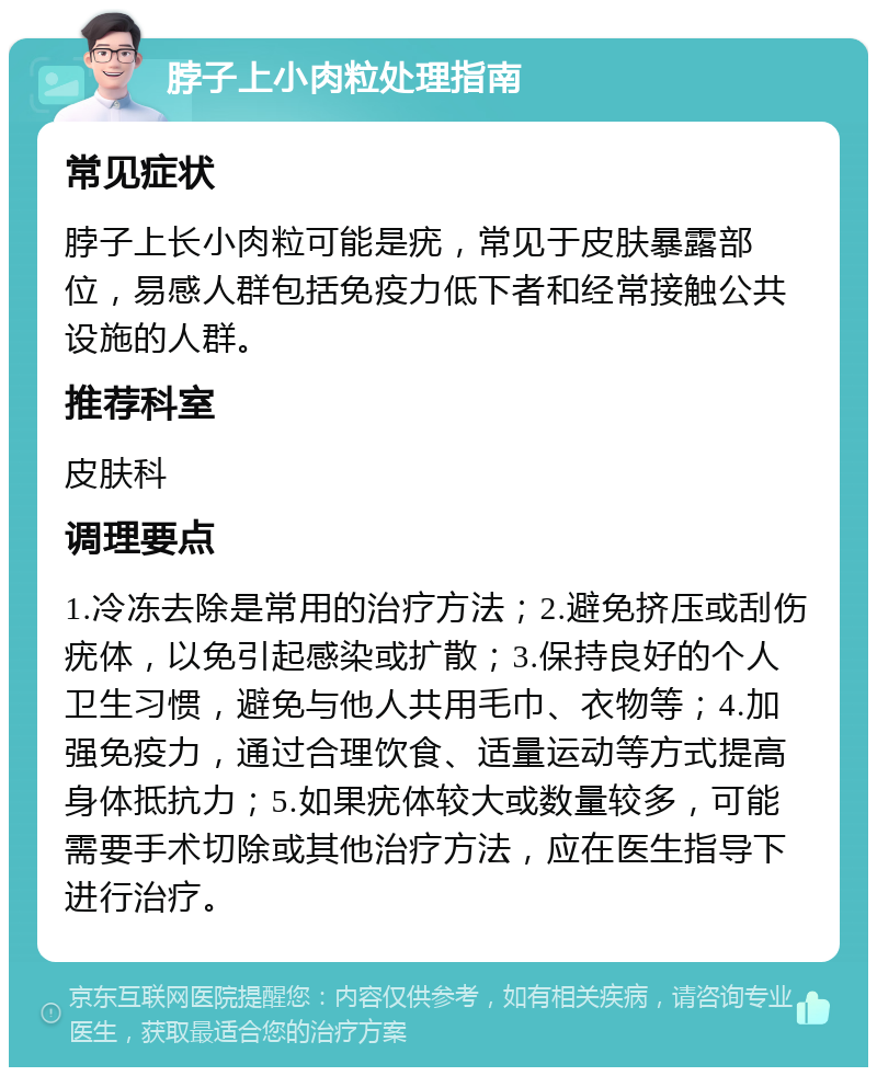 脖子上小肉粒处理指南 常见症状 脖子上长小肉粒可能是疣，常见于皮肤暴露部位，易感人群包括免疫力低下者和经常接触公共设施的人群。 推荐科室 皮肤科 调理要点 1.冷冻去除是常用的治疗方法；2.避免挤压或刮伤疣体，以免引起感染或扩散；3.保持良好的个人卫生习惯，避免与他人共用毛巾、衣物等；4.加强免疫力，通过合理饮食、适量运动等方式提高身体抵抗力；5.如果疣体较大或数量较多，可能需要手术切除或其他治疗方法，应在医生指导下进行治疗。