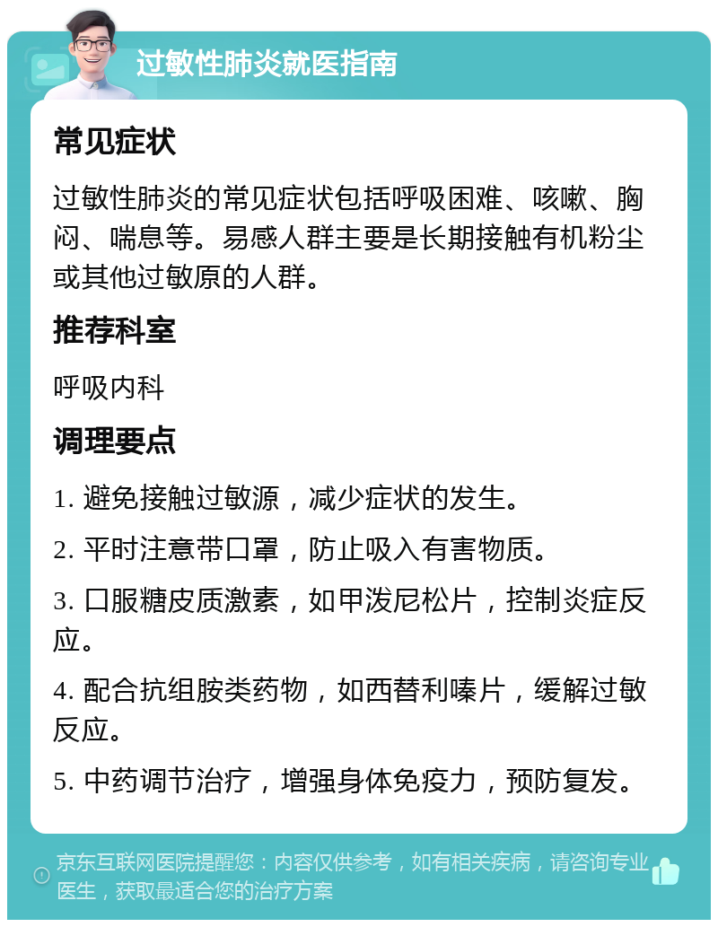 过敏性肺炎就医指南 常见症状 过敏性肺炎的常见症状包括呼吸困难、咳嗽、胸闷、喘息等。易感人群主要是长期接触有机粉尘或其他过敏原的人群。 推荐科室 呼吸内科 调理要点 1. 避免接触过敏源，减少症状的发生。 2. 平时注意带口罩，防止吸入有害物质。 3. 口服糖皮质激素，如甲泼尼松片，控制炎症反应。 4. 配合抗组胺类药物，如西替利嗪片，缓解过敏反应。 5. 中药调节治疗，增强身体免疫力，预防复发。