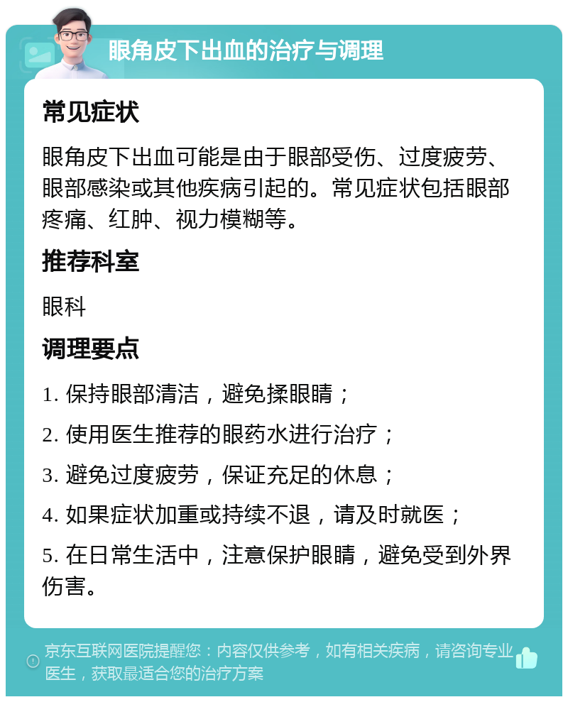 眼角皮下出血的治疗与调理 常见症状 眼角皮下出血可能是由于眼部受伤、过度疲劳、眼部感染或其他疾病引起的。常见症状包括眼部疼痛、红肿、视力模糊等。 推荐科室 眼科 调理要点 1. 保持眼部清洁，避免揉眼睛； 2. 使用医生推荐的眼药水进行治疗； 3. 避免过度疲劳，保证充足的休息； 4. 如果症状加重或持续不退，请及时就医； 5. 在日常生活中，注意保护眼睛，避免受到外界伤害。