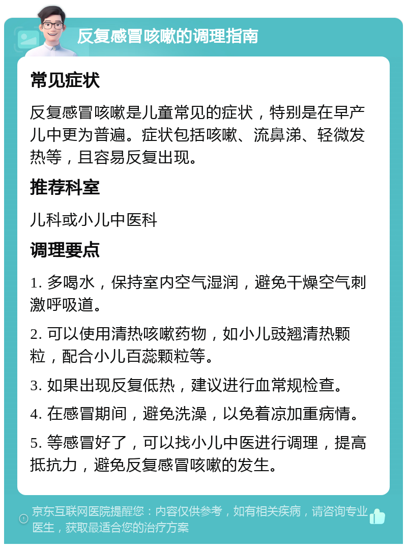 反复感冒咳嗽的调理指南 常见症状 反复感冒咳嗽是儿童常见的症状，特别是在早产儿中更为普遍。症状包括咳嗽、流鼻涕、轻微发热等，且容易反复出现。 推荐科室 儿科或小儿中医科 调理要点 1. 多喝水，保持室内空气湿润，避免干燥空气刺激呼吸道。 2. 可以使用清热咳嗽药物，如小儿豉翘清热颗粒，配合小儿百蕊颗粒等。 3. 如果出现反复低热，建议进行血常规检查。 4. 在感冒期间，避免洗澡，以免着凉加重病情。 5. 等感冒好了，可以找小儿中医进行调理，提高抵抗力，避免反复感冒咳嗽的发生。