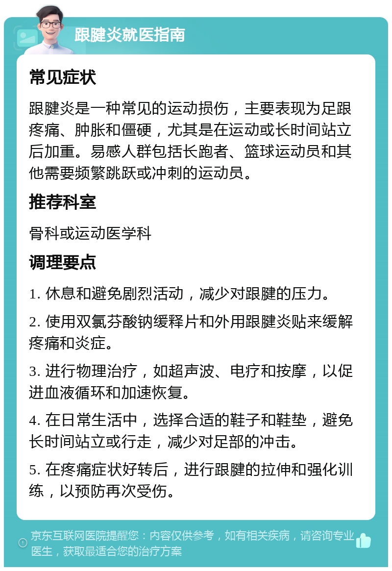 跟腱炎就医指南 常见症状 跟腱炎是一种常见的运动损伤，主要表现为足跟疼痛、肿胀和僵硬，尤其是在运动或长时间站立后加重。易感人群包括长跑者、篮球运动员和其他需要频繁跳跃或冲刺的运动员。 推荐科室 骨科或运动医学科 调理要点 1. 休息和避免剧烈活动，减少对跟腱的压力。 2. 使用双氯芬酸钠缓释片和外用跟腱炎贴来缓解疼痛和炎症。 3. 进行物理治疗，如超声波、电疗和按摩，以促进血液循环和加速恢复。 4. 在日常生活中，选择合适的鞋子和鞋垫，避免长时间站立或行走，减少对足部的冲击。 5. 在疼痛症状好转后，进行跟腱的拉伸和强化训练，以预防再次受伤。