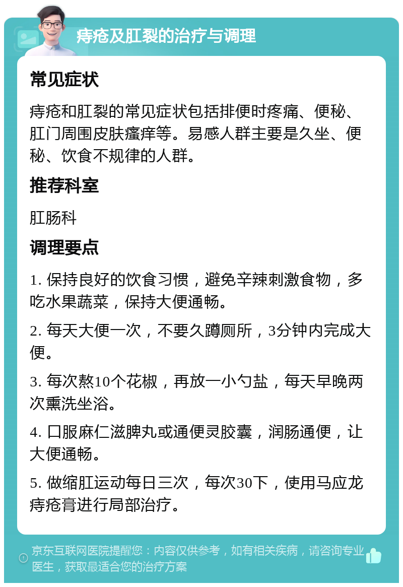 痔疮及肛裂的治疗与调理 常见症状 痔疮和肛裂的常见症状包括排便时疼痛、便秘、肛门周围皮肤瘙痒等。易感人群主要是久坐、便秘、饮食不规律的人群。 推荐科室 肛肠科 调理要点 1. 保持良好的饮食习惯，避免辛辣刺激食物，多吃水果蔬菜，保持大便通畅。 2. 每天大便一次，不要久蹲厕所，3分钟内完成大便。 3. 每次熬10个花椒，再放一小勺盐，每天早晚两次熏洗坐浴。 4. 口服麻仁滋脾丸或通便灵胶囊，润肠通便，让大便通畅。 5. 做缩肛运动每日三次，每次30下，使用马应龙痔疮膏进行局部治疗。