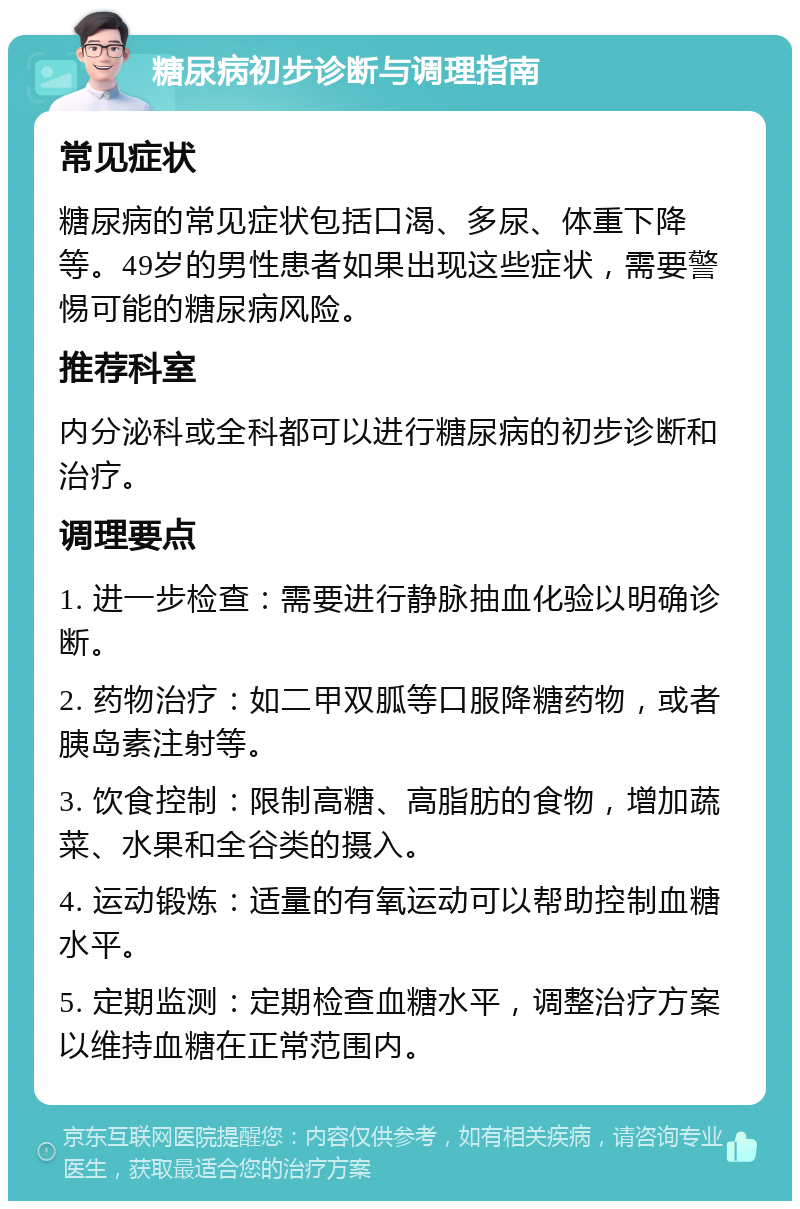 糖尿病初步诊断与调理指南 常见症状 糖尿病的常见症状包括口渴、多尿、体重下降等。49岁的男性患者如果出现这些症状，需要警惕可能的糖尿病风险。 推荐科室 内分泌科或全科都可以进行糖尿病的初步诊断和治疗。 调理要点 1. 进一步检查：需要进行静脉抽血化验以明确诊断。 2. 药物治疗：如二甲双胍等口服降糖药物，或者胰岛素注射等。 3. 饮食控制：限制高糖、高脂肪的食物，增加蔬菜、水果和全谷类的摄入。 4. 运动锻炼：适量的有氧运动可以帮助控制血糖水平。 5. 定期监测：定期检查血糖水平，调整治疗方案以维持血糖在正常范围内。