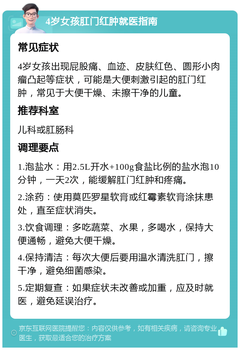 4岁女孩肛门红肿就医指南 常见症状 4岁女孩出现屁股痛、血迹、皮肤红色、圆形小肉瘤凸起等症状，可能是大便刺激引起的肛门红肿，常见于大便干燥、未擦干净的儿童。 推荐科室 儿科或肛肠科 调理要点 1.泡盐水：用2.5L开水+100g食盐比例的盐水泡10分钟，一天2次，能缓解肛门红肿和疼痛。 2.涂药：使用莫匹罗星软膏或红霉素软膏涂抹患处，直至症状消失。 3.饮食调理：多吃蔬菜、水果，多喝水，保持大便通畅，避免大便干燥。 4.保持清洁：每次大便后要用温水清洗肛门，擦干净，避免细菌感染。 5.定期复查：如果症状未改善或加重，应及时就医，避免延误治疗。