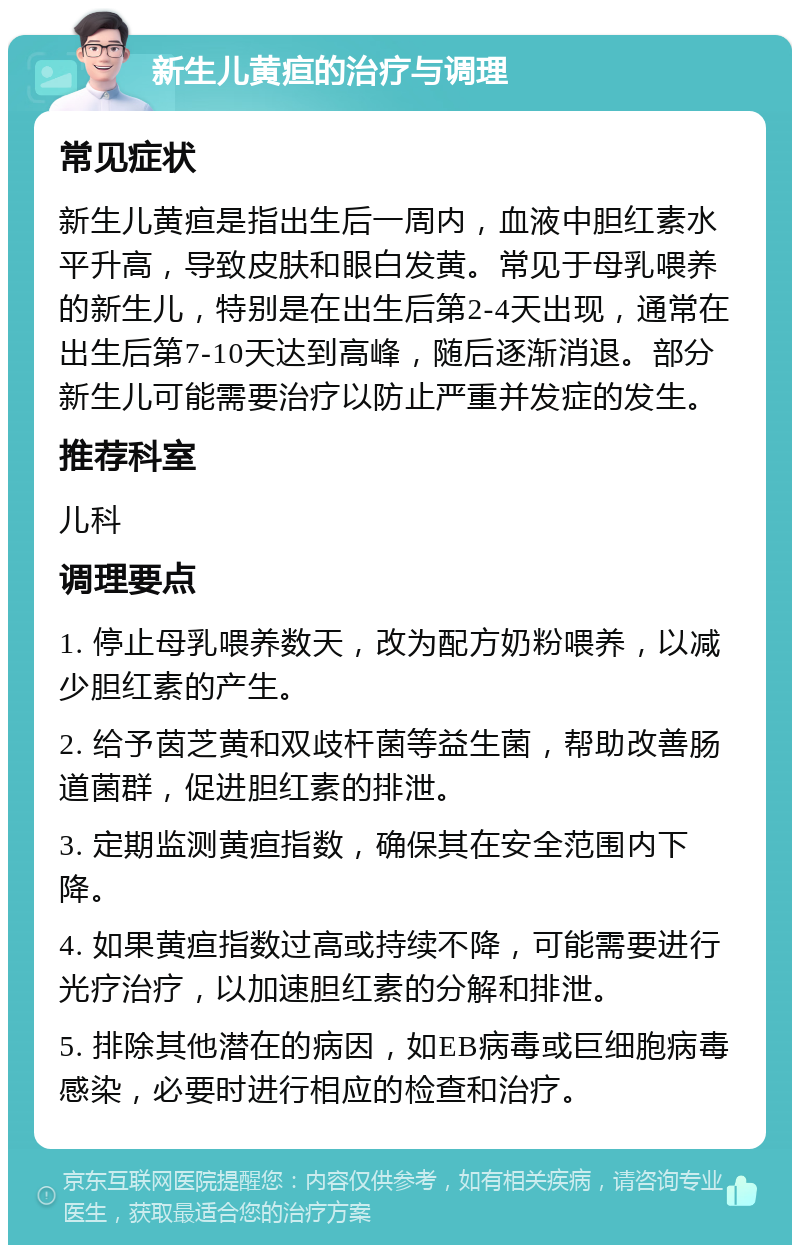 新生儿黄疸的治疗与调理 常见症状 新生儿黄疸是指出生后一周内，血液中胆红素水平升高，导致皮肤和眼白发黄。常见于母乳喂养的新生儿，特别是在出生后第2-4天出现，通常在出生后第7-10天达到高峰，随后逐渐消退。部分新生儿可能需要治疗以防止严重并发症的发生。 推荐科室 儿科 调理要点 1. 停止母乳喂养数天，改为配方奶粉喂养，以减少胆红素的产生。 2. 给予茵芝黄和双歧杆菌等益生菌，帮助改善肠道菌群，促进胆红素的排泄。 3. 定期监测黄疸指数，确保其在安全范围内下降。 4. 如果黄疸指数过高或持续不降，可能需要进行光疗治疗，以加速胆红素的分解和排泄。 5. 排除其他潜在的病因，如EB病毒或巨细胞病毒感染，必要时进行相应的检查和治疗。