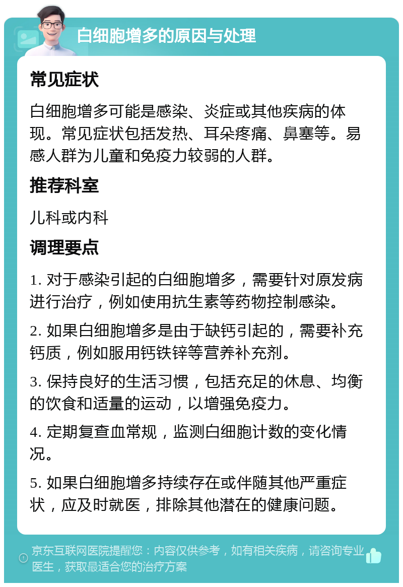 白细胞增多的原因与处理 常见症状 白细胞增多可能是感染、炎症或其他疾病的体现。常见症状包括发热、耳朵疼痛、鼻塞等。易感人群为儿童和免疫力较弱的人群。 推荐科室 儿科或内科 调理要点 1. 对于感染引起的白细胞增多，需要针对原发病进行治疗，例如使用抗生素等药物控制感染。 2. 如果白细胞增多是由于缺钙引起的，需要补充钙质，例如服用钙铁锌等营养补充剂。 3. 保持良好的生活习惯，包括充足的休息、均衡的饮食和适量的运动，以增强免疫力。 4. 定期复查血常规，监测白细胞计数的变化情况。 5. 如果白细胞增多持续存在或伴随其他严重症状，应及时就医，排除其他潜在的健康问题。