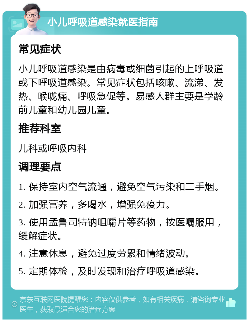 小儿呼吸道感染就医指南 常见症状 小儿呼吸道感染是由病毒或细菌引起的上呼吸道或下呼吸道感染。常见症状包括咳嗽、流涕、发热、喉咙痛、呼吸急促等。易感人群主要是学龄前儿童和幼儿园儿童。 推荐科室 儿科或呼吸内科 调理要点 1. 保持室内空气流通，避免空气污染和二手烟。 2. 加强营养，多喝水，增强免疫力。 3. 使用孟鲁司特钠咀嚼片等药物，按医嘱服用，缓解症状。 4. 注意休息，避免过度劳累和情绪波动。 5. 定期体检，及时发现和治疗呼吸道感染。