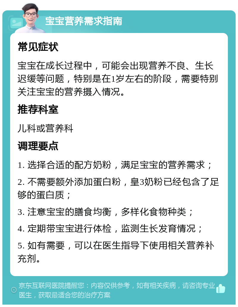 宝宝营养需求指南 常见症状 宝宝在成长过程中，可能会出现营养不良、生长迟缓等问题，特别是在1岁左右的阶段，需要特别关注宝宝的营养摄入情况。 推荐科室 儿科或营养科 调理要点 1. 选择合适的配方奶粉，满足宝宝的营养需求； 2. 不需要额外添加蛋白粉，皇3奶粉已经包含了足够的蛋白质； 3. 注意宝宝的膳食均衡，多样化食物种类； 4. 定期带宝宝进行体检，监测生长发育情况； 5. 如有需要，可以在医生指导下使用相关营养补充剂。