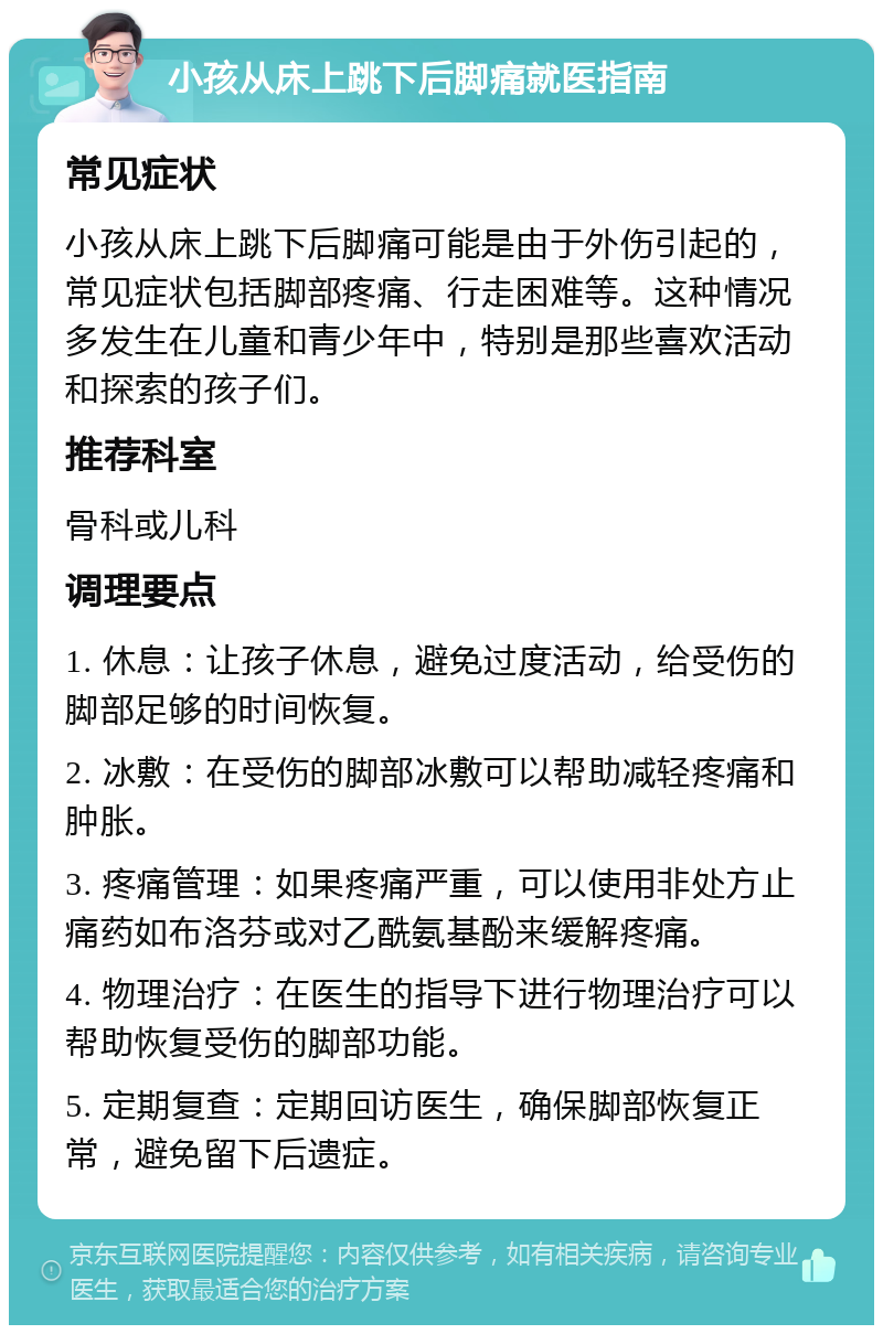 小孩从床上跳下后脚痛就医指南 常见症状 小孩从床上跳下后脚痛可能是由于外伤引起的，常见症状包括脚部疼痛、行走困难等。这种情况多发生在儿童和青少年中，特别是那些喜欢活动和探索的孩子们。 推荐科室 骨科或儿科 调理要点 1. 休息：让孩子休息，避免过度活动，给受伤的脚部足够的时间恢复。 2. 冰敷：在受伤的脚部冰敷可以帮助减轻疼痛和肿胀。 3. 疼痛管理：如果疼痛严重，可以使用非处方止痛药如布洛芬或对乙酰氨基酚来缓解疼痛。 4. 物理治疗：在医生的指导下进行物理治疗可以帮助恢复受伤的脚部功能。 5. 定期复查：定期回访医生，确保脚部恢复正常，避免留下后遗症。